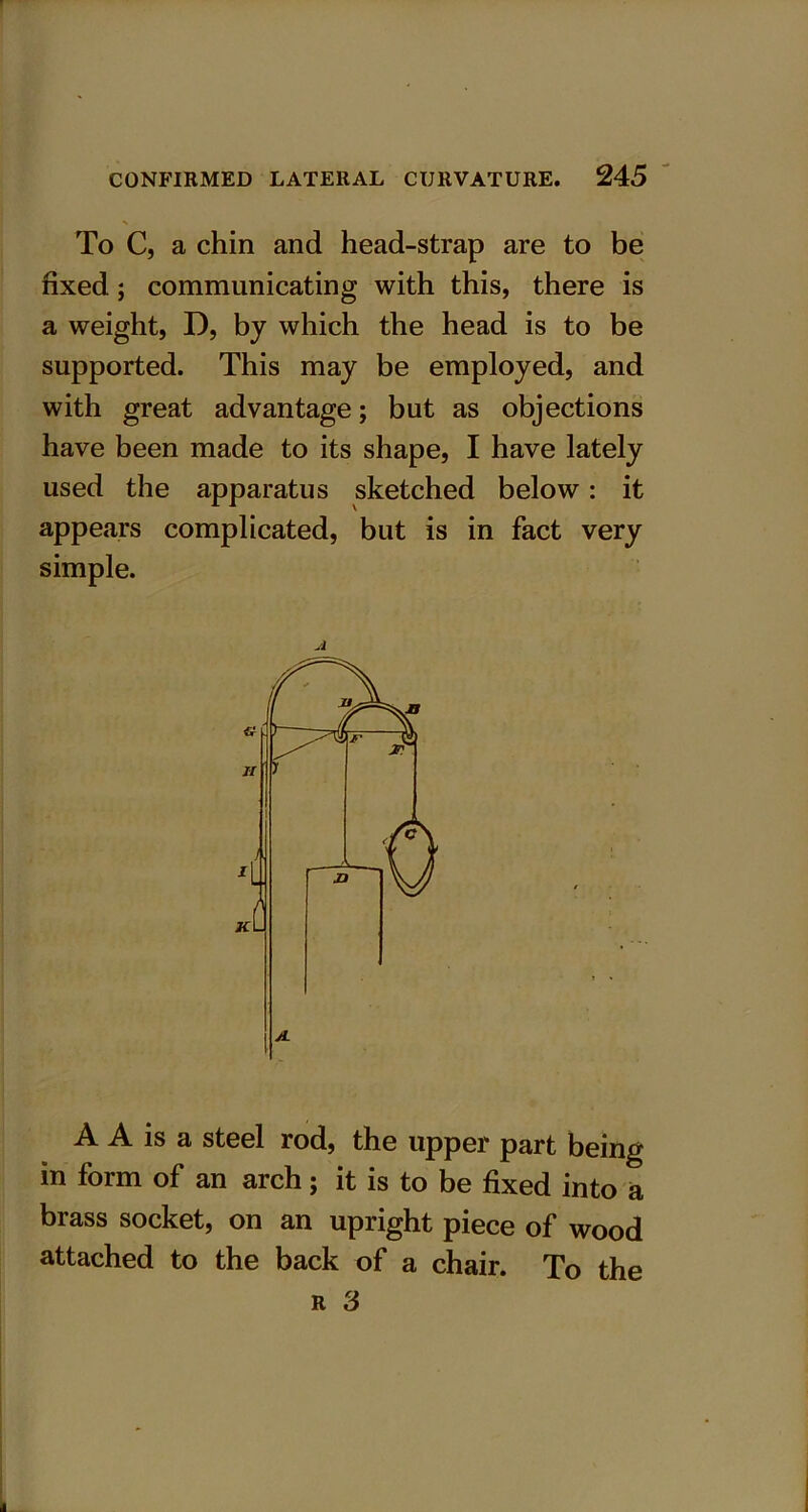 To C, a chin and head-strap are to be fixed; communicating with this, there is a weight, D, by which the head is to be supported. This may be employed, and with great advantage; but as objections have been made to its shape, I have lately used the apparatus sketched below: it appears complicated, but is in fact very simple. A A A is a steel rod, the upper part being in form of an arch; it is to be fixed into a brass socket, on an upright piece of wood attached to the back of a chair. To the