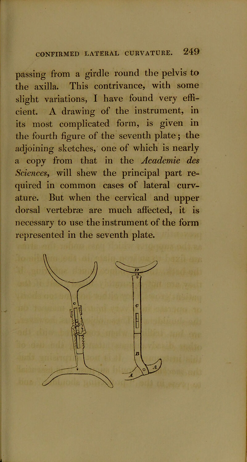 passing from a girdle round the pelvis to the axilla. This contrivance, with some slight variations, I have found very effi- cient. A drawing of the instrument, in its most complicated form, is given in the fourth figure of the seventh plate; the adjoining sketches, one of which is nearly a copy from that in the Academie des Sciences, will shew the principal part re- quired in common cases of lateral curv- ature. But when the cervical and upper dorsal vertebrae are much affected, it is necessary to use the instrument of the form represented in the seventh plate.