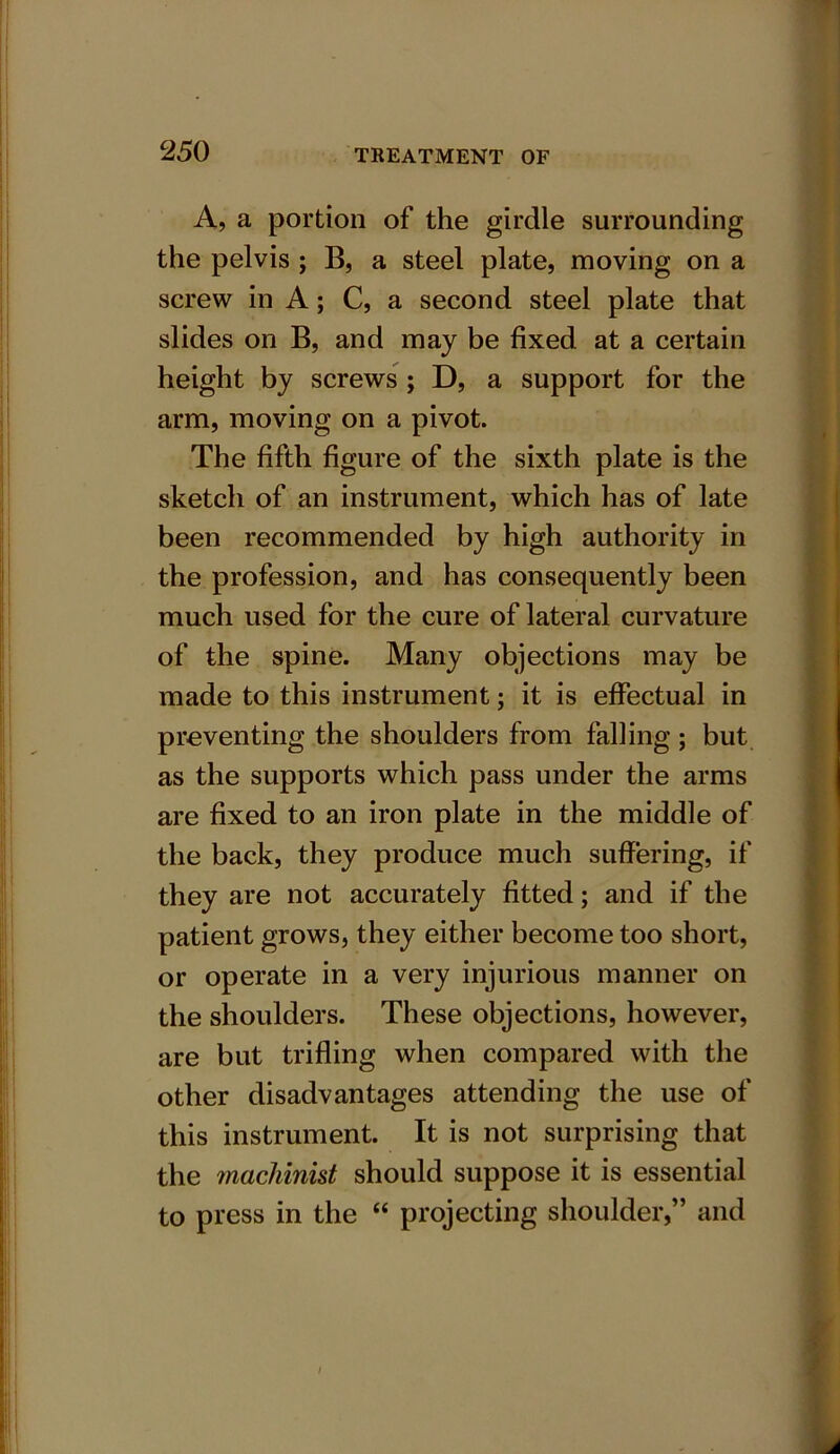 A, a portion of the girdle surrounding the pelvis ; B, a steel plate, moving on a screw in A; C, a second steel plate that slides on B, and may be fixed at a certain height by screws ; D, a support for the arm, moving on a pivot. The fifth figure of the sixth plate is the sketch of an instrument, which has of late been recommended by high authority in the profession, and has consequently been much used for the cure of lateral curvature of the spine. Many objections may be made to this instrument; it is effectual in preventing the shoulders from falling ; but as the supports which pass under the arms are fixed to an iron plate in the middle of the back, they produce much suffering, if they are not accurately fitted; and if the patient grows, they either become too short, or operate in a very injurious manner on the shoulders. These objections, however, are but trifling when compared with the other disadvantages attending the use of this instrument. It is not surprising that the machinist should suppose it is essential to press in the “ projecting shoulder,” and /