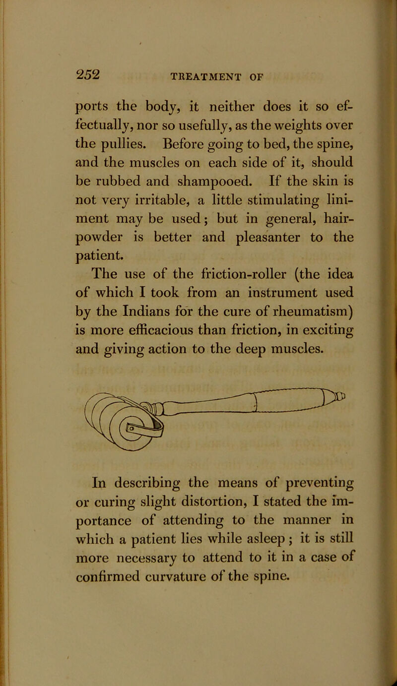 ports the body, it neither does it so ef- fectually, nor so usefully, as the weights over the pullies. Before going to bed, the spine, and the muscles on each side of it, should be rubbed and shampooed. If the skin is not very irritable, a little stimulating lini- ment may be used; but in general, hair- powder is better and pleasanter to the patient. The use of the friction-roller (the idea of which I took from an instrument used by the Indians for the cure of rheumatism) is more efficacious than friction, in exciting and giving action to the deep muscles. In describing the means of preventing or curing slight distortion, I stated the im- portance of attending to the manner in which a patient lies while asleep; it is still more necessary to attend to it in a case of confirmed curvature of the spine.