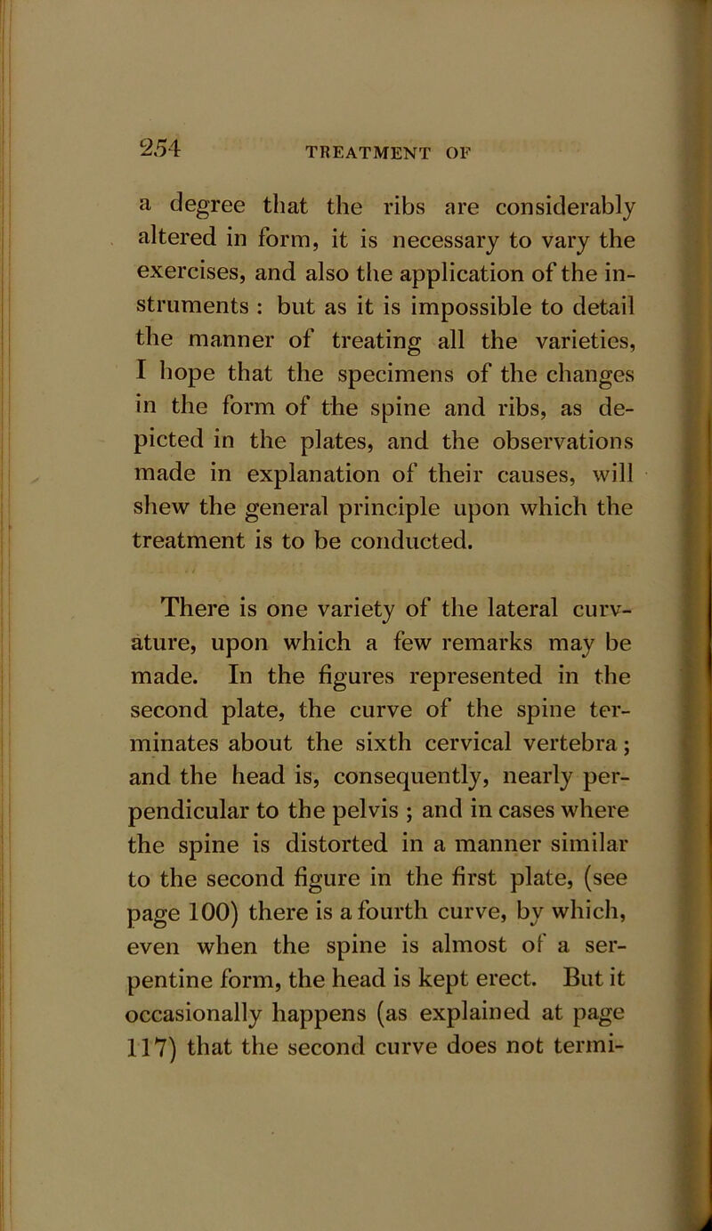 a degree that the ribs are considerably altered in form, it is necessary to vary the exercises, and also the application of the in- struments : but as it is impossible to detail the manner of treating all the varieties, I hope that the specimens of the changes in the form of the spine and ribs, as de- picted in the plates, and the observations made in explanation of their causes, will shew the general principle upon which the treatment is to be conducted. There is one variety of the lateral curv- ature, upon which a few remarks may be made. In the figures represented in the second plate, the curve of the spine ter- minates about the sixth cervical vertebra; and the head is, consequently, nearly per- pendicular to the pelvis ; and in cases where the spine is distorted in a manner similar to the second figure in the first plate, (see page 100) there is a fourth curve, by which, even when the spine is almost of a ser- pentine form, the head is kept erect. But it occasionally happens (as explained at page 117) that the second curve does not termi-