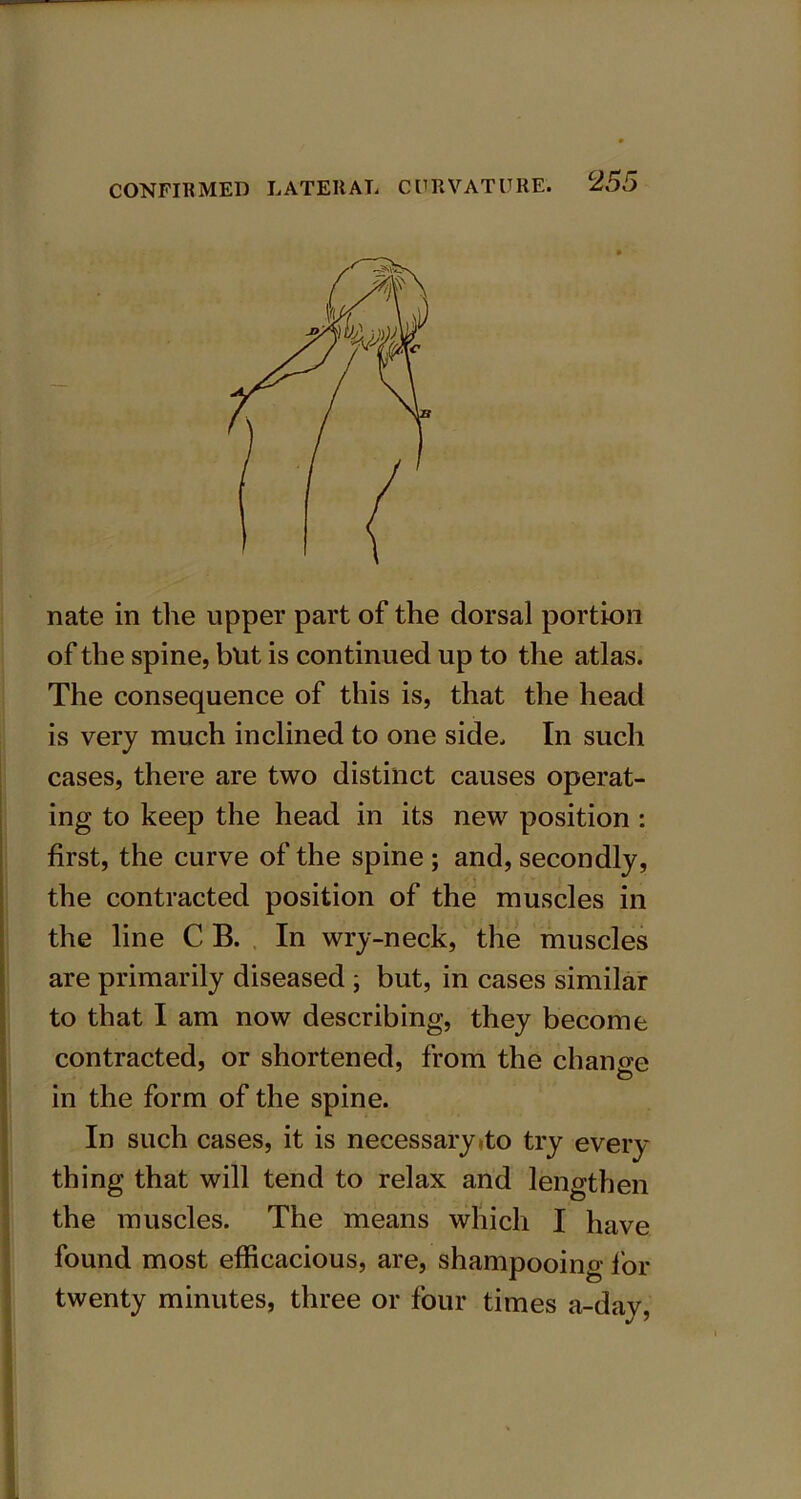 nate in the upper part of the dorsal portion of the spine, but is continued up to the atlas. The consequence of this is, that the head is very much inclined to one side. In such cases, there are two distinct causes operat- ing to keep the head in its new position : first, the curve of the spine ; and, secondly, the contracted position of the muscles in the line C B. In wry-neck, the muscles are primarily diseased ; but, in cases similar to that I am now describing, they become contracted, or shortened, from the change in the form of the spine. In such cases, it is necessary <to try every thing that will tend to relax and lengthen the muscles. The means which I have found most efficacious, are, shampooing for twenty minutes, three or four times a-day,