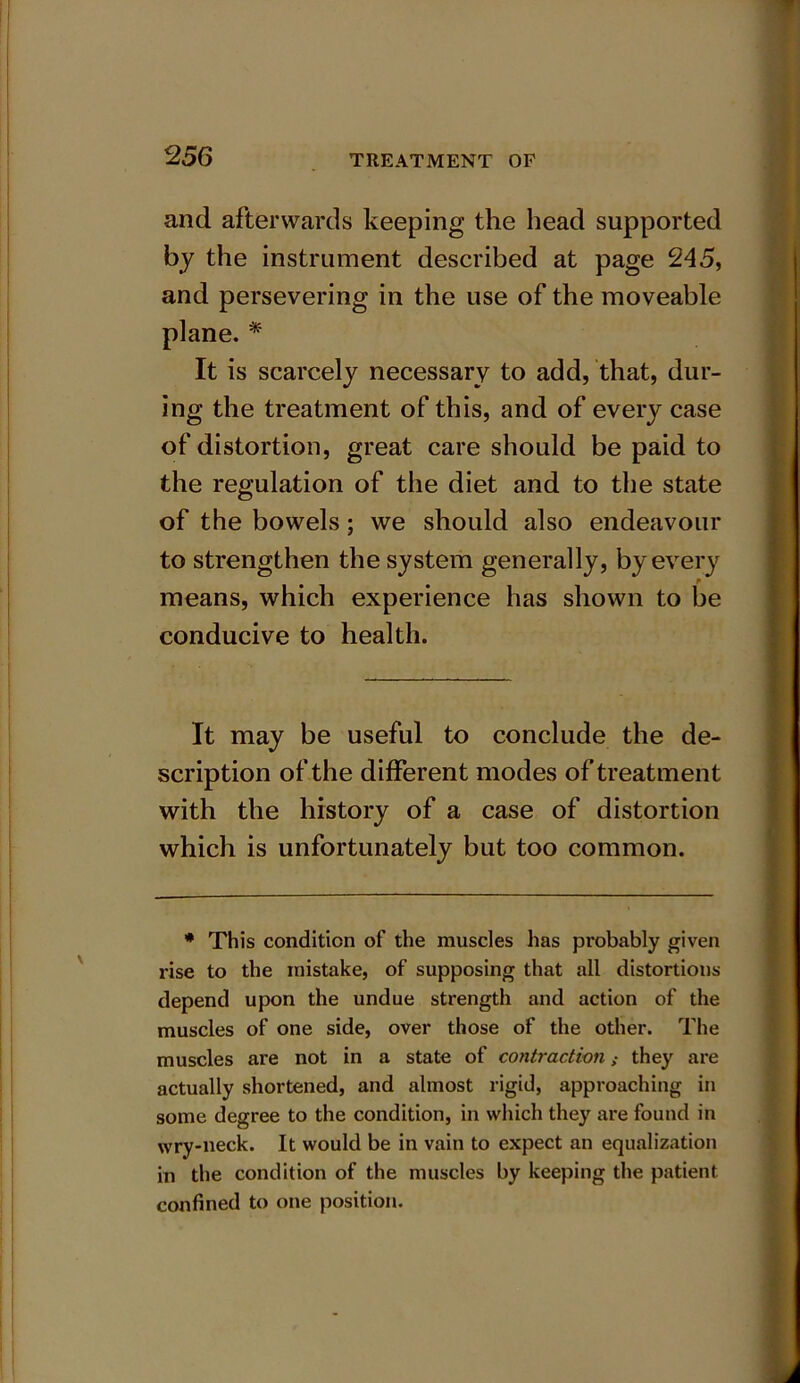and afterwards keeping the head supported by the instrument described at page 245, and persevering in the use of the moveable plane. * It is scarcely necessary to add, that, dur- ing the treatment of this, and of every case of distortion, great care should be paid to the regulation of the diet and to the state of the bowels; we should also endeavour to strengthen the system generally, by every ■ means, which experience has shown to be conducive to health. It may be useful to conclude the de- scription of the different modes of treatment with the history of a case of distortion which is unfortunately but too common. * This condition of the muscles has probably given rise to the mistake, of supposing that ail distortions depend upon the undue strength and action of the muscles of one side, over those of the other. The muscles are not in a state of contraction; they are actually shortened, and almost rigid, approaching in some degree to the condition, in which they are found in wry-neck. It would be in vain to expect an equalization in the condition of the muscles by keeping the patient confined to one position.