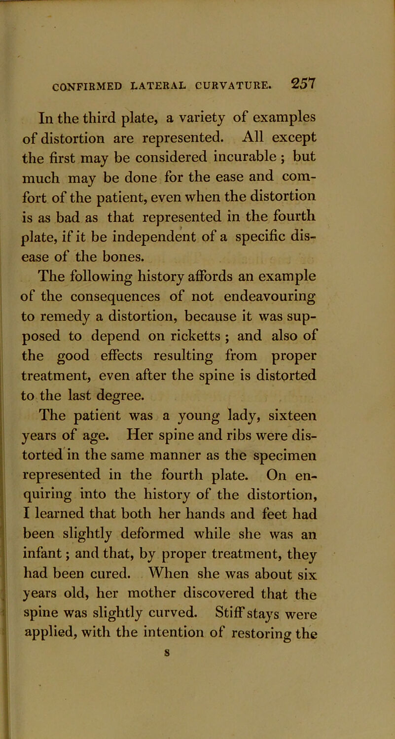 In the third plate, a variety of examples of distortion are represented. All except the first may be considered incurable ; but much may be done for the ease and com- fort of the patient, even when the distortion is as bad as that represented in the fourth plate, if it be independent of a specific dis- ease of the bones. The following history affords an example of the consequences of not endeavouring to remedy a distortion, because it was sup- posed to depend on ricketts ; and also of the good effects resulting from proper treatment, even after the spine is distorted to the last degree. The patient was a young lady, sixteen years of age. Her spine and ribs were dis- torted in the same manner as the specimen represented in the fourth plate. On en- quiring into the history of the distortion, I learned that both her hands and feet had been slightly deformed while she was an infant; and that, by proper treatment, they had been cured. When she was about six years old, her mother discovered that the spine was slightly curved. Stiff stays were applied, with the intention of restoring the s