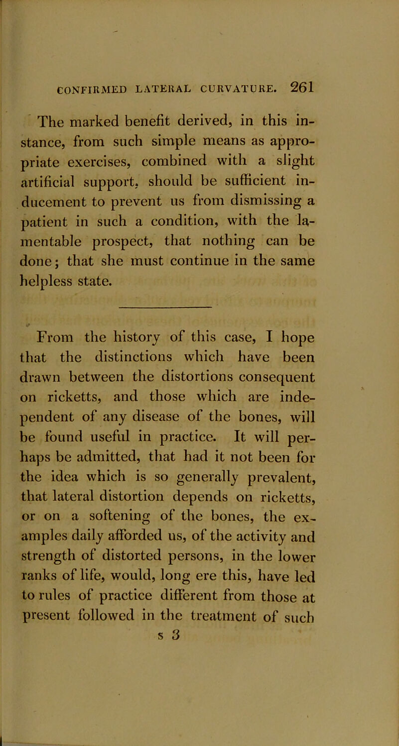 The marked benefit derived, in this in- stance, from such simple means as appro- priate exercises, combined with a slight artificial support, should be sufficient in- ducement to prevent us from dismissing a patient in such a condition, with the la- mentable prospect, that nothing can be done; that she must continue in the same helpless state. •/ From the history of this case, I hope that the distinctions which have been drawn between the distortions consequent on ricketts, and those which are inde- pendent of any disease of the bones, will be found useful in practice. It will per- haps be admitted, that had it not been for the idea which is so generally prevalent, that lateral distortion depends on ricketts, or on a softening of the bones, the ex- amples daily afforded us, of the activity and strength of distorted persons, in the lower ranks of life, would, long ere this, have led to rules of practice different from those at present followed in the treatment of such