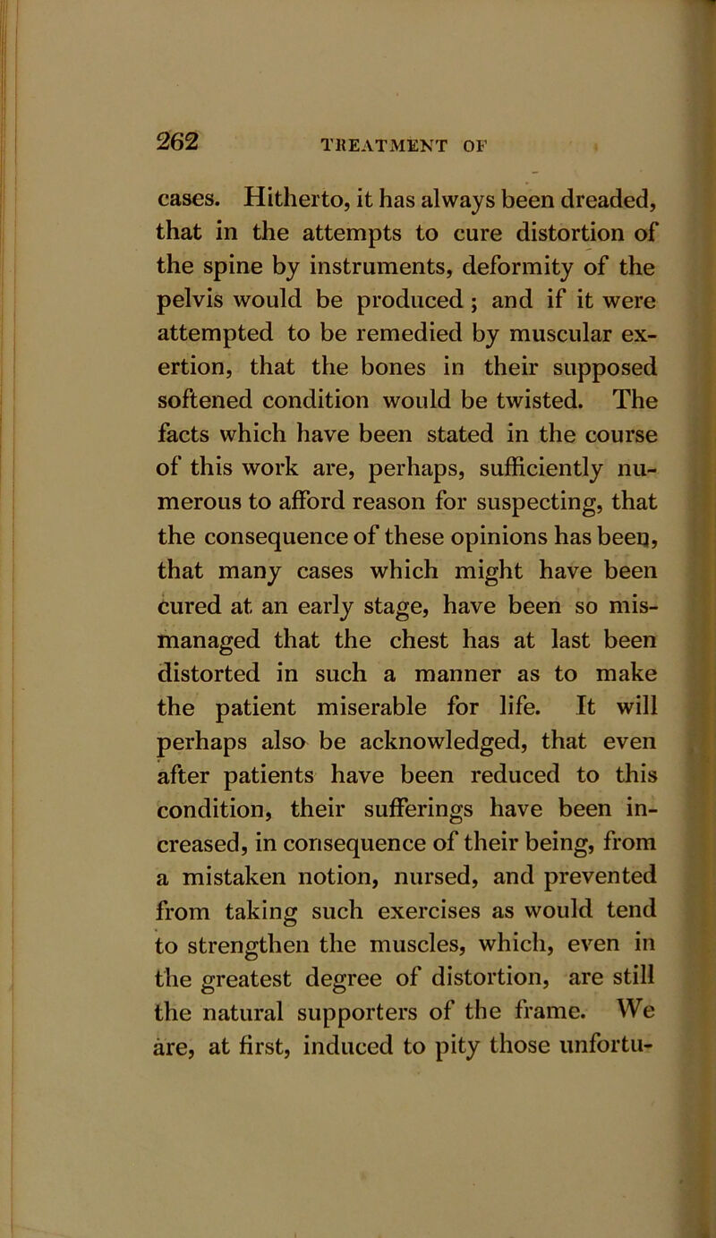 cases. Hitherto, it has always been dreaded, that in the attempts to cure distortion of the spine by instruments, deformity of the pelvis would be produced ; and if it were attempted to be remedied by muscular ex- ertion, that the bones in their supposed softened condition would be twisted. The facts which have been stated in the course of this work are, perhaps, sufficiently nu- merous to afford reason for suspecting, that the consequence of these opinions has been, that many cases which might have been cured at an early stage, have been so mis- managed that the chest has at last been distorted in such a manner as to make the patient miserable for life. It will perhaps also be acknowledged, that even after patients have been reduced to this condition, their sufferings have been in- creased, in consequence of their being, from a mistaken notion, nursed, and prevented from taking such exercises as would tend to strengthen the muscles, which, even in the greatest degree of distortion, are still the natural supporters of the frame. We are, at first, induced to pity those unfortu-