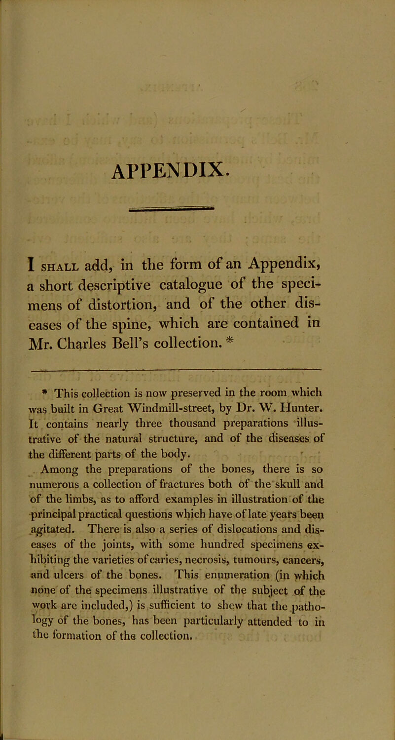 I shall add, in the form of an Appendix, a short descriptive catalogue of the speci- mens of distortion, and of the other dis- eases of the spine, which are contained in Mr. Charles Bell’s collection. * * This collection is now preserved in the room which was built in Great Windmill-street, by Dr. W. Hunter. It contains nearly three thousand preparations illus- trative of the natural structure, and of the diseases of the different parts of the body. Among the preparations of the bones, there is so numerous a collection of fractures both of the skull and of the limbs, as to afford examples in illustration of the principal practical questions which have of late years been agitated. There is also a series of dislocations and dis- eases of the joints, with some hundred specimens ex- hibiting the varieties of caries, necrosis, tumours, cancers, and ulcers of the bones. This enumeration (in which none of the specimens illustrative of the subject of the work are included,) is sufficient to shew that the patho- logy of the bones, has been particularly attended to in the formation of the collection.