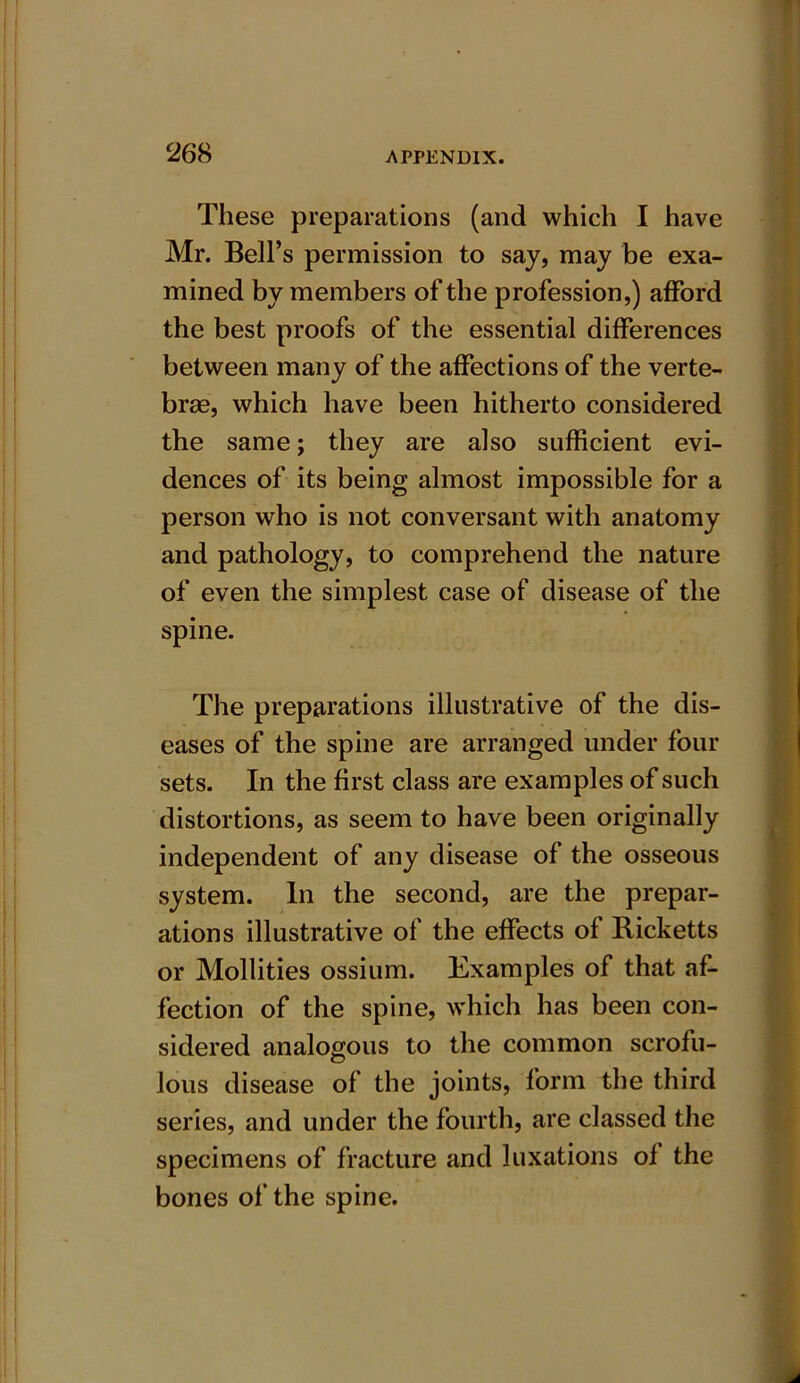 These preparations (and which I have Mr. Bell’s permission to say, may be exa- mined by members of the profession,) afford the best proofs of the essential differences between many of the affections of the verte- brae, which have been hitherto considered the same; they are also sufficient evi- dences of its being almost impossible for a person who is not conversant with anatomy and pathology, to comprehend the nature of even the simplest case of disease of the spine. The preparations illustrative of the dis- eases of the spine are arranged under four sets. In the first class are examples of such distortions, as seem to have been originally independent of any disease of the osseous system. In the second, are the prepar- ations illustrative of the effects of Ricketts or Mollities ossium. Examples of that af- fection of the spine, which has been con- sidered analogous to the common scrofu- lous disease of the joints, form the third series, and under the fourth, are classed the specimens of fracture and luxations of the bones of the spine.