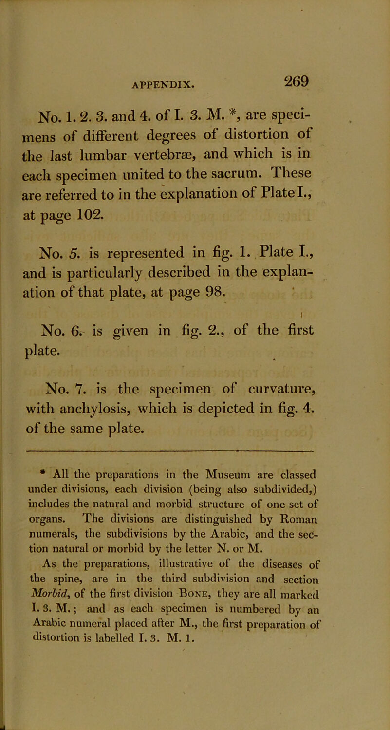No. 1. 2. 3. and 4. of I. 3. M. *, are speci- mens of different degrees of distortion of the last lumbar vertebrae, and which is in each specimen united to the sacrum. These are referred to in the explanation of Plate I., at page 102. No. 5. is represented in fig. 1. Plate I., and is particularly described in the explan- ation of that plate, at page 98. i No. 6. is given in fig. 2., of the first plate. No. 7. is the specimen of curvature, with anchylosis, which is depicted in fig. 4. of the same plate. * All the preparations in the Museum are classed under divisions, each division (being also subdivided,) includes the natural and morbid structure of one set of organs. The divisions are distinguished by Roman numerals, the subdivisions by the Arabic, and the sec- tion natural or morbid by the letter N. or M. As the preparations, illustrative of the diseases of the spine, are in the third subdivision and section Morbid, of the first division Bone, they are all marked I. 3. M.; and as each specimen is numbered by an Arabic numeral placed after M., the first preparation of distortion is labelled I. 3. M. 1.