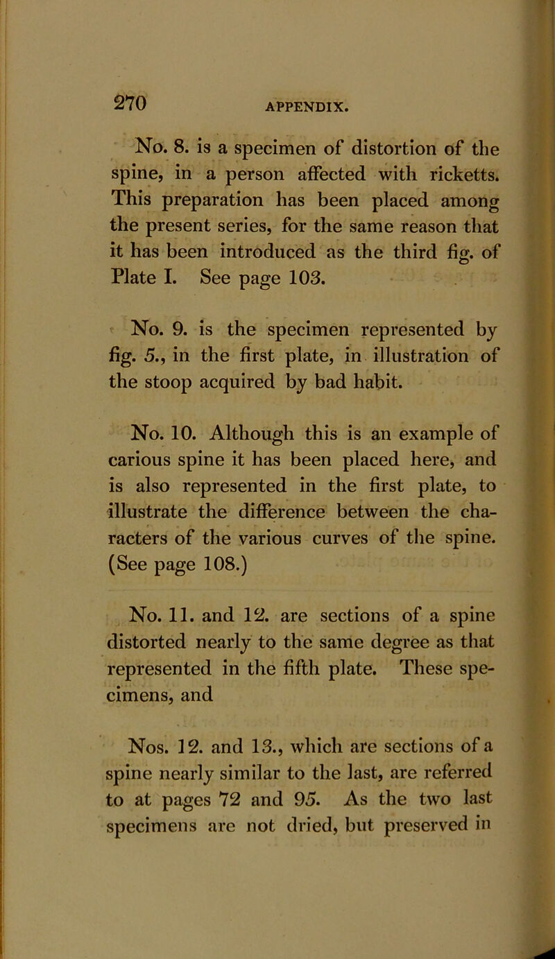 No. 8. is a specimen of distortion of the spine, in a person affected with ricketts. This preparation has been placed among the present series, for the same reason that it has been introduced as the third fig. of Plate I. See page 103. No. 9. is the specimen represented by fig. 5., in the first plate, in illustration of the stoop acquired by bad habit. No. 10. Although this is an example of carious spine it has been placed here, and is also represented in the first plate, to illustrate the difference between the cha- racters of the various curves of the spine. (See page 108.) No. 11. and 12. are sections of a spine distorted nearly to the same degree as that represented in the fifth plate. These spe- cimens, and Nos. 12. and 13., which are sections of a spine nearly similar to the last, are referred to at pages 72 and 95. As the two last specimens are not dried, but preserved in
