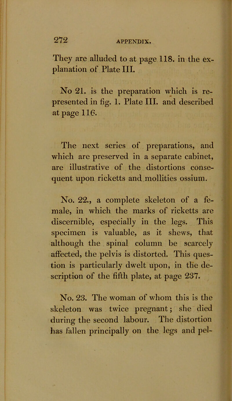 They are alluded to at page 118. in the ex- planation of Plate III. No 21. is the preparation which is re- presented in fig. 1. Plate III. and described at page 116. The next series of preparations, and which are preserved in a separate cabinet, are illustrative of the distortions conse- quent upon ricketts and mollities ossium. No. 22., a complete skeleton of a fe- male, in which the marks of ricketts are discernible, especially in the legs. This specimen is valuable, as it shews, that although the spinal column be scarcely affected, the pelvis is distorted. This ques- tion is particularly dwelt upon, in the de- scription of the fifth plate, at page 237. No. 23. The woman of whom this is the skeleton was twice pregnant; she died during the second labour. The distortion has fallen principally on the legs and pel-