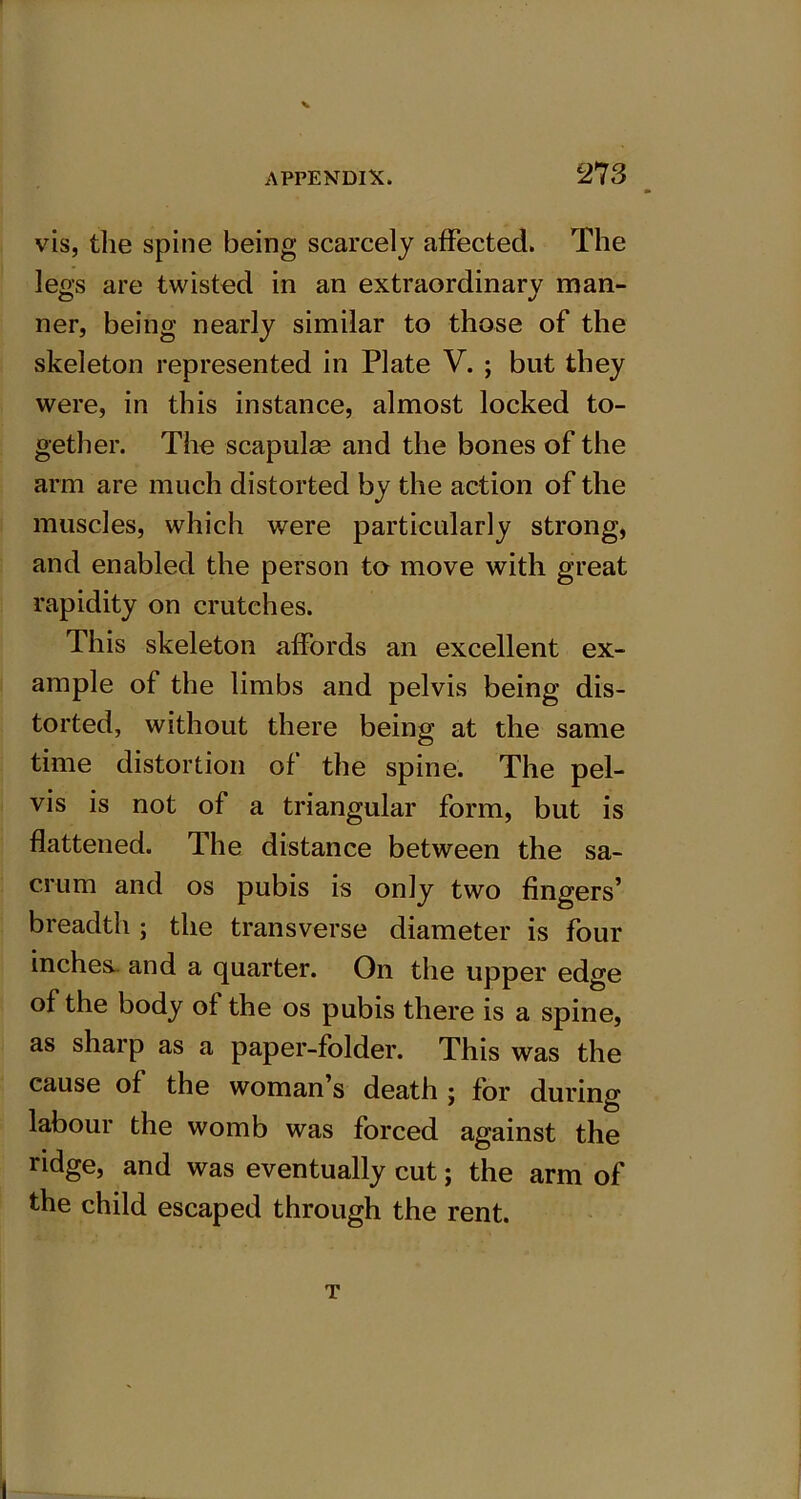 vis, the spine being scarcely affected. The legs are twisted in an extraordinary man- ner, being nearly similar to those of the skeleton represented in Plate V. ; but they were, in this instance, almost locked to- gether. The scapulas and the bones of the arm are much distorted by the action of the muscles, which were particularly strong, and enabled the person to move with great rapidity on crutches. This skeleton affords an excellent ex- ample of the limbs and pelvis being dis- torted, without there being at the same time distortion of the spine. The pel- vis is not of a triangular form, but is flattened. The distance between the sa- crum and os pubis is only two fingers’ breadth ; the transverse diameter is four inches, and a quarter. On the upper edge of the body of the os pubis there is a spine, as sharp as a paper-folder. This was the cause of the woman’s death ; for during labour the womb was forced against the ridge, and was eventually cut; the arm of the child escaped through the rent. T