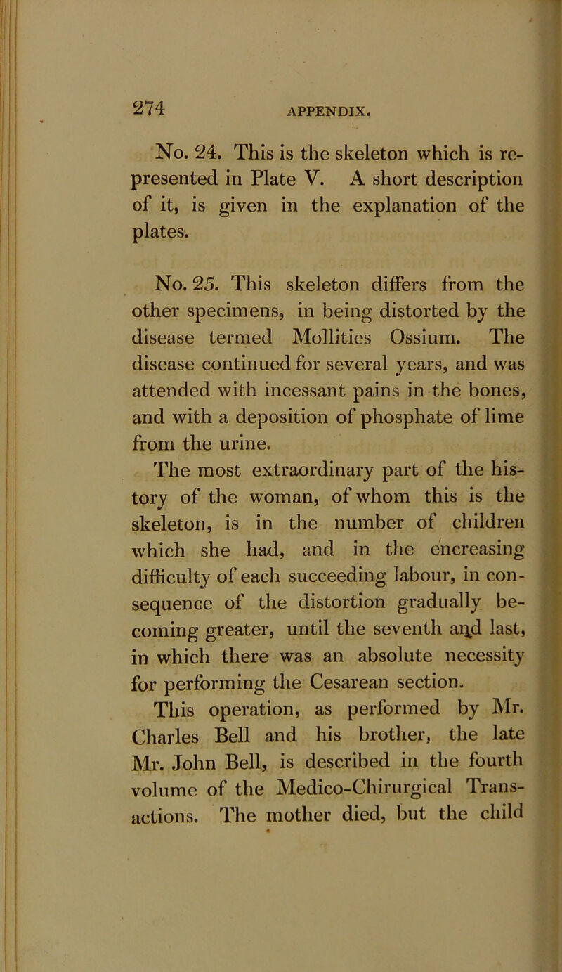 No. 24. This is the skeleton which is re- presented in Plate V. A short description of it, is given in the explanation of the plates. No. 25. This skeleton differs from the other specimens, in being distorted by the disease termed Mollities Ossium. The disease continued for several years, and was attended with incessant pains in the bones, and with a deposition of phosphate of lime from the urine. The most extraordinary part of the his- tory of the woman, of whom this is the skeleton, is in the number of children which she had, and in the increasing difficulty of each succeeding labour, in con- sequence of the distortion gradually be- coming greater, until the seventh ai^d last, in which there was an absolute necessity for performing the Cesarean section. This operation, as performed by Mr. Charles Bell and his brother, the late Mr. John Bell, is described in the fourth volume of the Medico-Chirurgical Trans- actions. The mother died, but the child