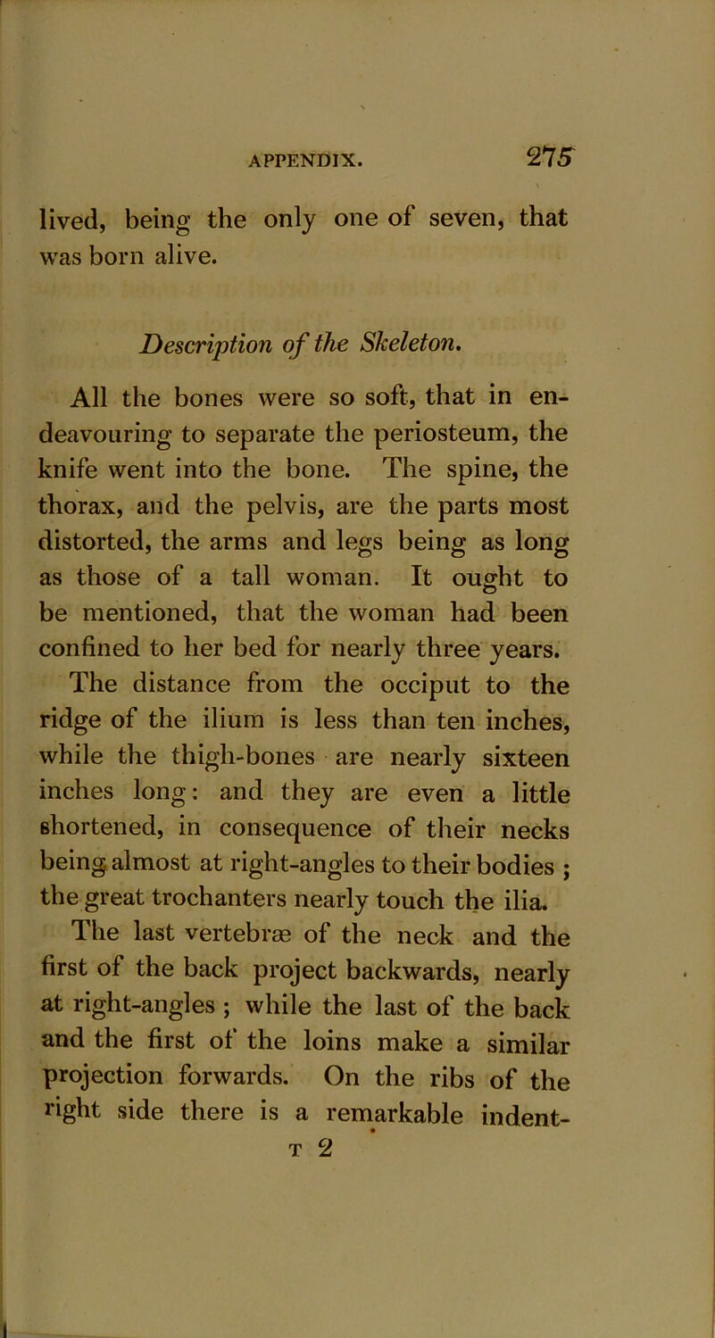 27 5 lived, being the only one of seven, that was born alive. Description of the Skeleton. All the bones were so soft, that in en- deavouring to separate the periosteum, the knife went into the bone. The spine, the thorax, and the pelvis, are the parts most distorted, the arms and legs being as long as those of a tall woman. It ought to be mentioned, that the woman had been confined to her bed for nearly three years. The distance from the occiput to the ridge of the ilium is less than ten inches, while the thigh-bones are nearly sixteen inches long: and they are even a little shortened, in consequence of their necks being, almost at right-angles to their bodies ; the great trochanters nearly touch the ilia. The last vertebras of the neck and the first of the back project backwards, nearly at right-angles ; while the last of the back and the first of the loins make a similar projection forwards. On the ribs of the right side there is a remarkable indent-
