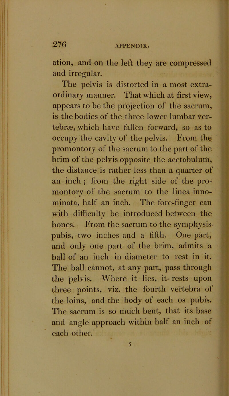 ation, and on the left they are compressed and irregular. The pelvis is distorted in a most extra- ordinary manner. That which at first view, appears to be the projection of the sacrum, is the bodies of the three lower lumbar ver- tebrae, which have fallen forward, so as to occupy the cavity of the pelvis. From the promontory of the sacrum to the part of the brim of the pelvis opposite the acetabulum, the distance is rather less than a quarter of an inch ; from the right side of the pro- montory of the sacrum to the linea inno- minata, half an inch. The fore-finger can with difficulty be introduced between the bones. From the sacrum to the symphysis pubis, two inches and a fifth. One part, and only one part of the brim, admits a ball of an inch in diameter to rest in it. The ball cannot, at any part, pass through the pelvis. Where it lies, it- rests upon three points, viz. the fourth vertebra of the loins, and the body of each os pubis. The sacrum is so much bent, that its base and angle approach within half an inch of each other. 5