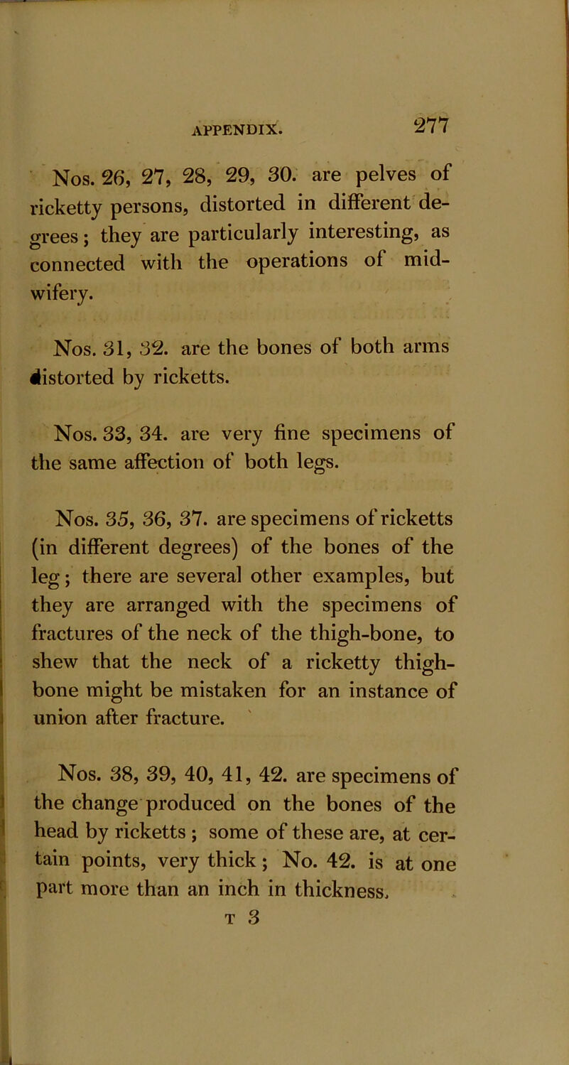 Nos. 26, 27, 28, 29, 30. are pelves of ricketty persons, distorted in different de- grees ; they are particularly interesting, as connected with the operations of mid- wifery. Nos. 31, 32. are the bones of both arms distorted by ricketts. Nos. 33, 34. are very fine specimens of the same affection of both legs. Nos. 35, 36, 37. are specimens of ricketts (in different degrees) of the bones of the leg; there are several other examples, but they are arranged with the specimens of fractures of the neck of the thigh-bone, to shew that the neck of a ricketty thigh- bone might be mistaken for an instance of union after fracture. Nos. 38, 39, 40, 41, 42. are specimens of the change produced on the bones of the head by ricketts ; some of these are, at cer- tain points, very thick; No. 42. is at one part more than an inch in thickness. t 3