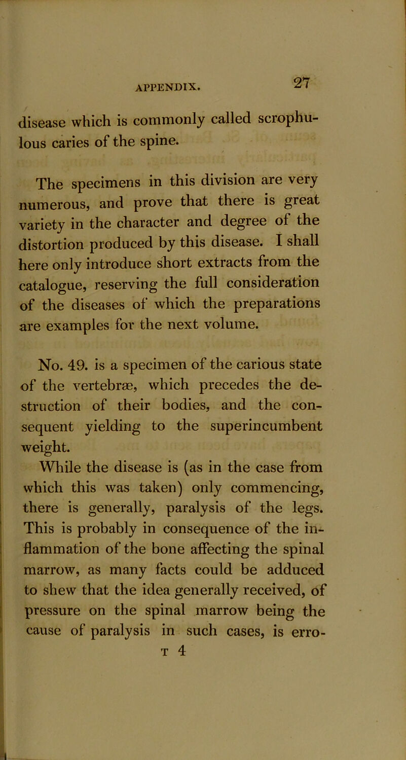 27 disease which is commonly called scrophu- lous caries of the spine. The specimens in this division are very numerous, and prove that there is great variety in the character and degree of the distortion produced by this disease. I shall here only introduce short extracts from the catalogue, reserving the full consideration of the diseases of which the preparations are examples for the next volume. No. 49. is a specimen of the carious state of the vertebrae, which precedes the de- struction of their bodies, and the con- sequent yielding to the superincumbent weight. While the disease is (as in the case from which this was taken) only commencing, there is generally, paralysis of the legs. This is probably in consequence of the in- flammation of the bone affecting the spinal marrow, as many facts could be adduced to shew that the idea generally received, of pressure on the spinal marrow being the cause of paralysis in such cases, is erro-