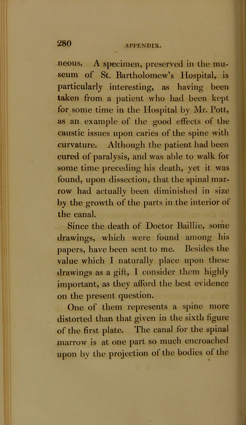 APl’ENDIX. neous. A specimen, preserved in the mu- seum of St. Bartholomew’s Hospital, is particularly interesting, as having been taken from a patient who had been kept for some time in the Hospital by Mr. Pott, as an example of the good effects of the caustic issues upon caries of the spine with curvature. Although the patient had been cured of paralysis, and was able to walk for some time preceding his death, yet it was found, upon dissection, that the spinal mar- row had actually been diminished in size by the growth of the parts in the interior of the canal. Since the death of Doctor Baillie, some drawings, which were found among his papers, have been sent to me. Besides the value which I naturally place upon these drawings as a gift, I consider them highly important, as they afford the best evidence on the present question. One of them represents a spine more distorted than that given in the sixth figure of the first plate. The canal for the spinal marrow is at one part so much encroached upon by the projection of the bodies of the