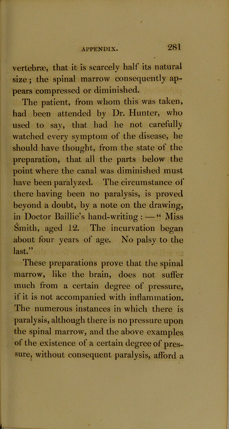 vertebrae, that it is scarcely half its natural size; the spinal marrow consequently ap- pears compressed or diminished. The patient, from whom this was taken, had been attended by Dr. Hunter, who used to say, that had he not carefully watched every symptom of the disease, he should have thought, from the state of the preparation, that all the parts below the point where the canal was diminished must have been paralyzed. The circumstance of there having been no paralysis, is proved beyond a doubt, by a note on the drawing, in Doctor Baillie’s hand-writing : — “ Miss Smith, aged 12. The incurvation began about four years of age. No palsy to the last.” These preparations prove that the spinal marrow, like the brain, does not suffer much from a certain degree of pressure, if it is not accompanied with inflammation. The numerous instances in which there is paralysis, although there is no pressure upon the spinal marrow, and the above examples of the existence of a certain degree of pres- sure, without consequent paralysis, afford a