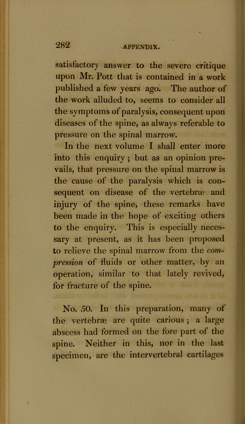 It 282 APPENDIX. satisfactory answer to the severe critique upon Mr. Pott that is contained in a work published a few years ago. The author of the work alluded to, seems to consider all the symptoms of paralysis, consequent upon diseases of the spine, as always referable to pressure on the spinal marrow. In the next volume I shall enter more into this enquiry ; but as an opinion pre- vails, that pressure on the spinal marrow is the cause of the paralysis which is con- sequent on disease of the vertebras and injury of the spine, these remarks have been made in the hope of exciting others to the enquiry. This is especially neces- sary at present, as it has been proposed to relieve the spinal marrow from the com- pression of fluids or other matter, by an operation, similar to that lately revived, for fracture of the spine. No. 50. In this preparation, many of the vertebrae are quite carious ; a large abscess had formed on the fore part of the spine. Neither in this, nor in the last specimen, are the intervertebral cartilages