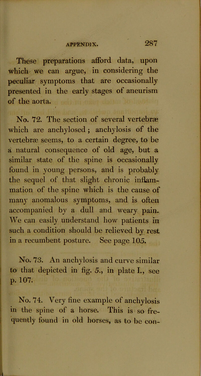 These preparations afford data, upon which we can argue, in considering the peculiar symptoms that are occasionally presented in the early stages of aneurism of the aorta. # No. 72. The section of several vertebrae which are anchylosed ; anchylosis of the vertebrae seems, to a certain degree, to be a natural consequence of old age, but a similar state of the spine is occasionally found in young persons, and is probably the sequel of that slight chronic inflam- mation of the spine which is the cause of many anomalous symptoms, and is often accompanied by a dull and weary pain. We can easily understand how patients in such a condition should be relieved by rest in a recumbent posture. See page 105. No. 73. An anchylosis and curve similar to that depicted in fig. 5., in plate I., see [ p. 107. No. 74. Very fine example of anchylosis in the spine of a horse. This is so fre- quently found in old horses, as to be con-