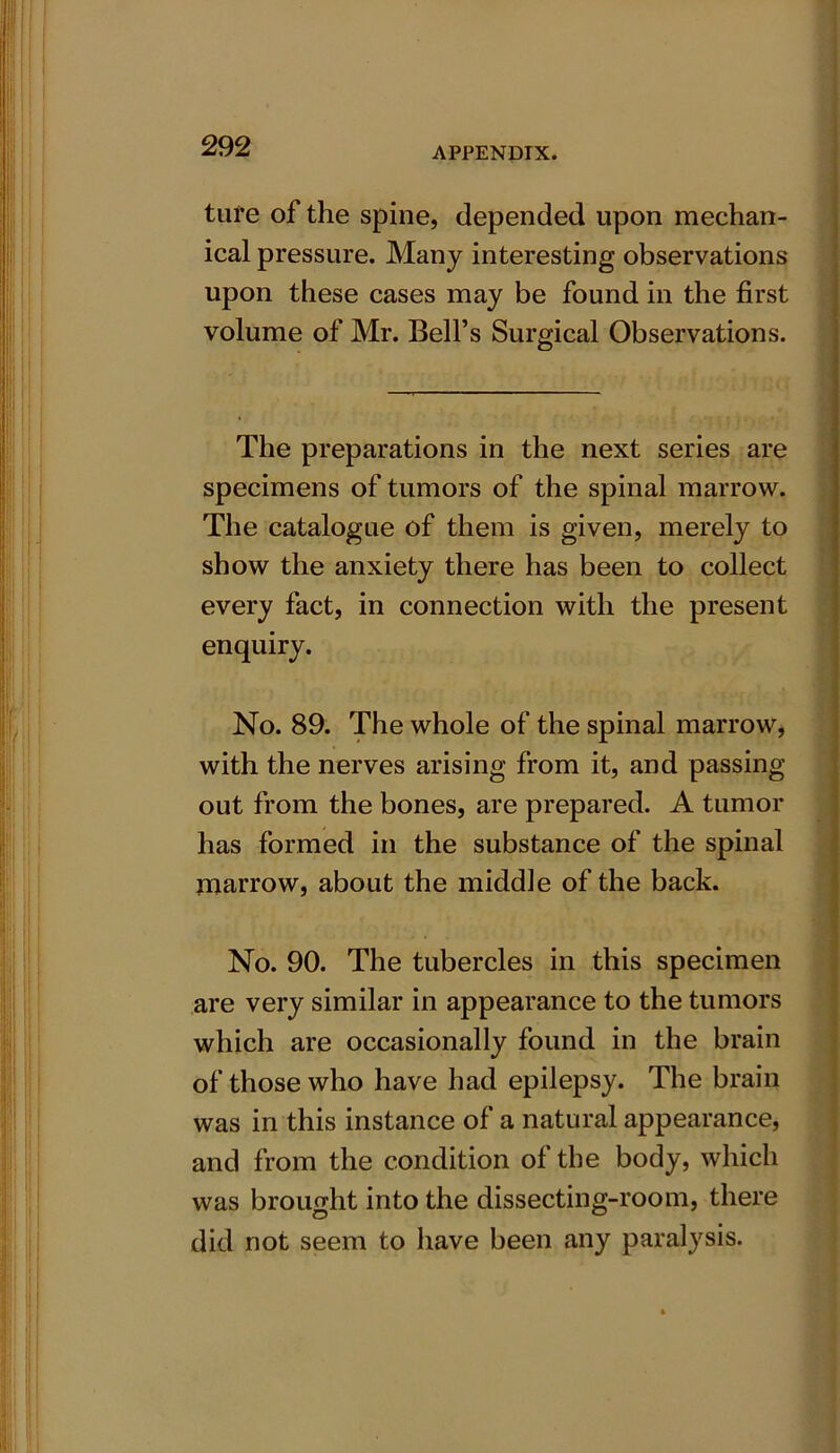 tufe of the spine, depended upon mechan- ical pressure. Many interesting observations upon these cases may be found in the first volume of Mr. Bell’s Surgical Observations. The preparations in the next series are specimens of tumors of the spinal marrow. The catalogue of them is given, merely to show the anxiety there has been to collect every fact, in connection with the present enquiry. No. 89. The whole of the spinal marrow, with the nerves arising from it, and passing out from the bones, are prepared. A tumor has formed in the substance of the spinal marrow, about the middle of the back. No. 90. The tubercles in this specimen are very similar in appearance to the tumors which are occasionally found in the brain of those who have had epilepsy. The brain was in this instance of a natural appearance, and from the condition of the body, which was brought into the dissecting-room, there did not seem to have been any paralysis.