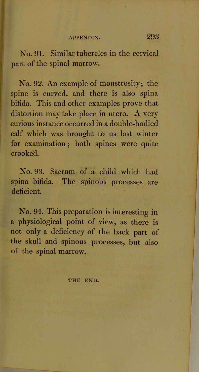 No. 91. Similar tubercles in the cervical part of the spinal marrow. No. 92. An example of monstrosity; the spine is curved, and there is also spina bifida. This and other examples prove that distortion may take place in utero. A very curious instance occurred in a double-bodied calf which was brought to us last winter for examination; both spines were quite crooked. No. 93. Sacrum of a child which had spina bifida. The spinous processes are deficient. No. 94. This preparation is interesting in a physiological point of view, as there is not only a deficiency of the back part of the skull and spinous processes, but also of the spinal marrow. THE END.