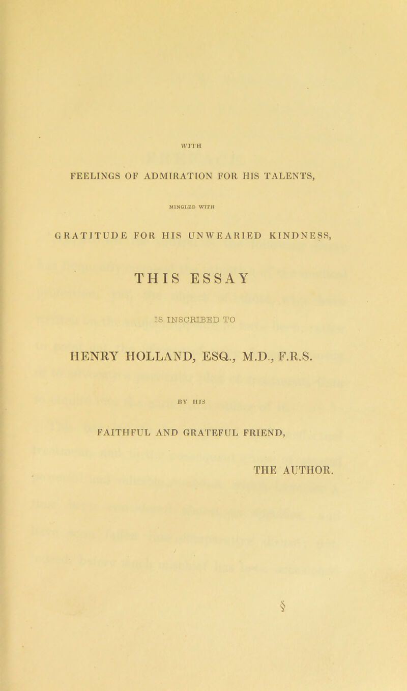 WITH FEELINGS OF ADMIRATION FOR I1IS TALENTS, MINGLED WITH GRATITUDE FOR HIS UNWEARIED KINDNESS, THIS ESSAY IS INSCRIBED TO HENRY HOLLAND, ESQ., M.D., F.R.S. BV HIS FAITHFUL AND GRATEFUL FRIEND, THE AUTHOR. §