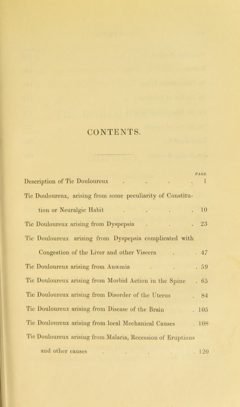 CONTENTS. Description of Tic Douloureux .... Tic Douloureux, arising from some peculiarity of Constitu- tion or Neuralgic Habit .... Tic Douloureux arising from Dyspepsia Tic Douloureux arising from Dyspepsia complicated with Congestion of the Liver and other Viscera Tic Douloureux arising from Anaemia Tic Douloureux arising from Morbid Action in the Spine Tic Douloureux arising from Disorder of the Uterus Tic Douloureux arising from Disease of the Brain Tic Douloureux arising from local Mechanical Causes rl ic Douloureux arising from Malaria, Recession of Eruptions and other causes . AGE 1 10 23 47 59 65 84 105 108 120