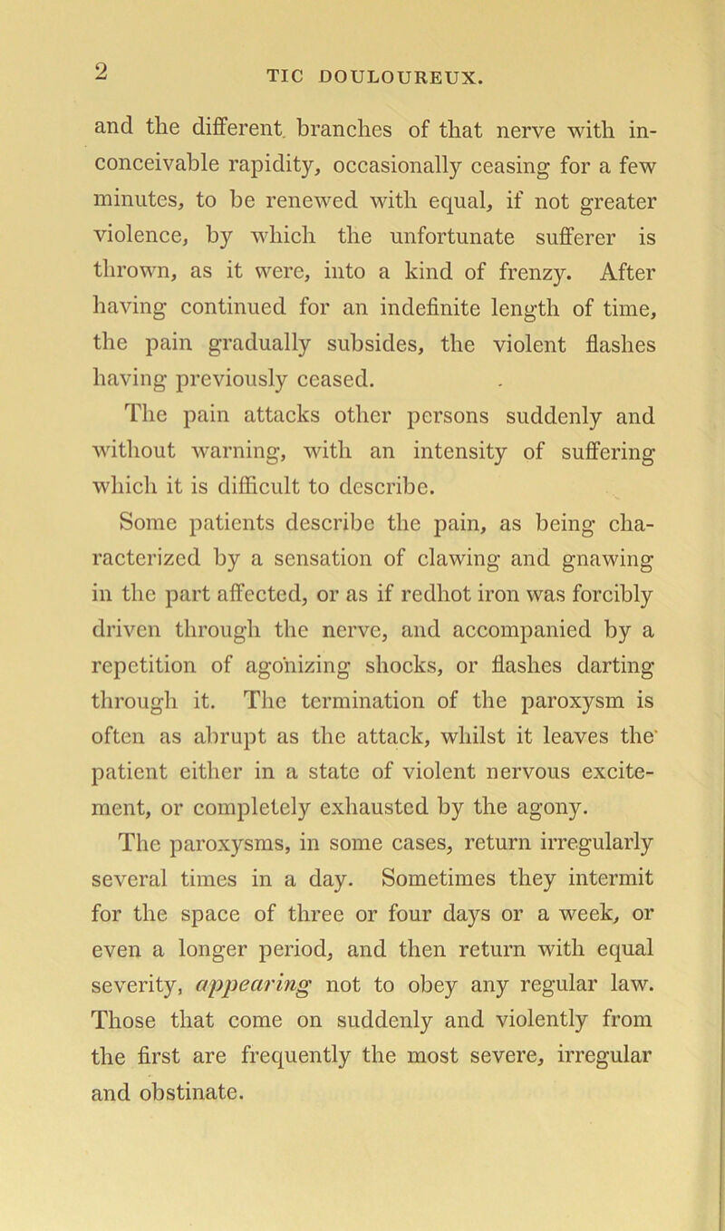 and tlie different, branches of that nerve with in- conceivable rapidity, occasionally ceasing for a few minutes, to be renewed with equal, if not greater violence, by which the unfortunate sufferer is thrown, as it were, into a kind of frenzy. After having continued for an indefinite length of time, the pain gradually subsides, the violent flashes having previously ceased. The pain attacks other persons suddenly and without warning, with an intensity of suffering which it is difficult to describe. Some patients describe the pain, as being cha- racterized by a sensation of clawing and gnawing in the part affected, or as if redhot iron was forcibly driven through the nerve, and accompanied by a repetition of agonizing shocks, or flashes darting through it. The termination of the paroxysm is often as abrupt as the attack, whilst it leaves the patient either in a state of violent nervous excite- ment, or completely exhausted by the agony. The paroxysms, in some cases, return irregularly several times in a day. Sometimes they intermit for the space of three or four days or a week, or even a longer period, and then return with equal severity, appearing not to obey any regular law. Those that come on suddenly and violently from the first are frequently the most severe, irregular and obstinate.