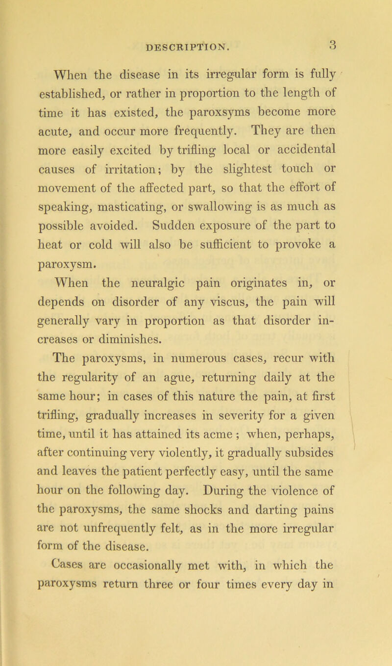 When the disease in its irregular form is fully established, or rather in proportion to the length of time it has existed, the paroxsyms become more acute, and occur more frequently. They are then more easily excited by trifling local or accidental causes of irritation; by the slightest touch or movement of the affected part, so that the effort of speaking, masticating, or swallowing is as much as possible avoided. Sudden exposure of the part to heat or cold will also be sufficient to provoke a paroxysm. When the neuralgic pain originates in, or depends on disorder of any viscus, the pain will generally vary in proportion as that disorder in- creases or diminishes. The paroxysms, in numerous cases, recur with the regularity of an ague, returning daily at the same hour; in cases of this nature the pain, at first trifling, gradually increases in severity for a given time, until it has attained its acme ; when, perhaps, after continuing very violently, it gradually subsides and leaves the patient perfectly easy, until the same hour on the following day. During the violence of the paroxysms, the same shocks and darting pains are not unfrequently felt, as in the more irregular form of the disease. Cases are occasionally met with, in which the paroxysms return three or four times every day in