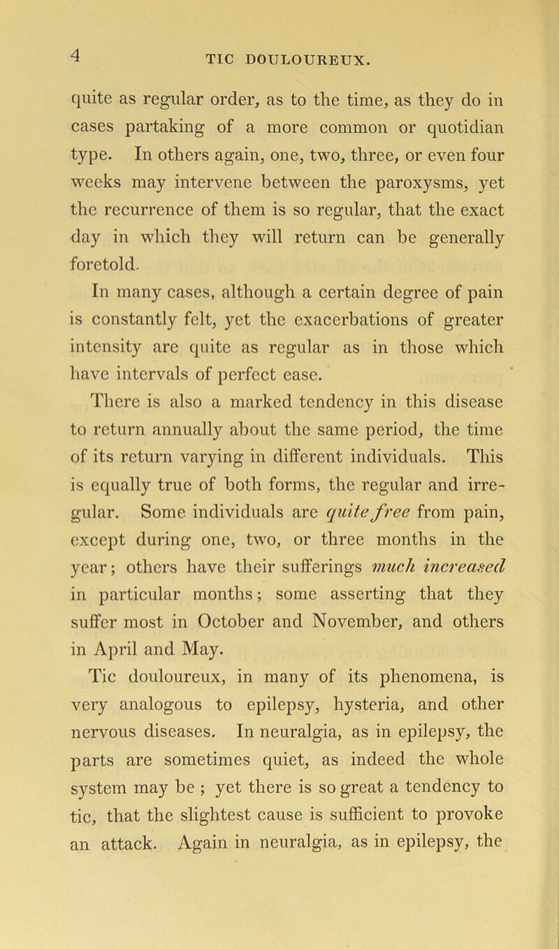 quite as regular order, as to the time, as they do in cases partaking of a more common or quotidian type. In others again, one, two, three, or even four weeks may intervene between the paroxysms, yet the recurrence of them is so regular, that the exact day in which they will return can be generally foretold. In many cases, although a certain degree of pain is constantly felt, yet the exacerbations of greater intensity are quite as regular as in those which have intervals of perfect ease. There is also a marked tendency in this disease to return annually about the same period, the time of its return varying in different individuals. This is equally true of both forms, the regular and irre- gular. Some individuals are quite free from pain, except during one, two, or three months in the year; others have their sufferings much increased in particular months; some asserting that they suffer most in October and November, and others in April and May. Tic douloureux, in many of its phenomena, is very analogous to epilepsy, hysteria, and other nervous diseases. In neuralgia, as in epilepsy, the parts are sometimes quiet, as indeed the whole system may be ; yet there is so great a tendency to tic, that the slightest cause is sufficient to provoke an attack. Again in neuralgia, as in epilepsy, the