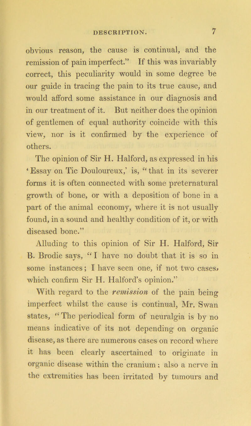 obvious reason, the cause is continual, and the remission of pain imperfect.” If this was invariably correct, this peculiarity would in some degree be our guide in tracing the pain to its true cause, and would afford some assistance in our diagnosis and in our treatment of it. But neither does the opinion of gentlemen of equal authority coincide with this view, nor is it confirmed by the experience of others. The opinion of Sir H. Halford, as expressed in his ‘ Essay on Tic Douloureux,’ is, e< that in its severer forms it is often connected with some preternatural growth of bone, or with a deposition of bone in a part of the animal economy, where it is not usually found, in a sound and healthy condition of it, or with diseased bone.” Alluding to this opinion of Sir H. Halford, Sir B. Brodie says, “ I have no doubt that it is so in some instances; I have seen one, if not two cases* which confirm Sir H. Halford’s opinion.” With regard to the remission of the pain being imperfect whilst the cause is continual, Mr. Swan states, “ The periodical form of neuralgia is by no means indicative of its not depending on organic disease, as there are numerous cases on record where it has been clearly ascertained to originate in organic disease within the cranium; also a nerve in the extremities has been irritated by tumours and