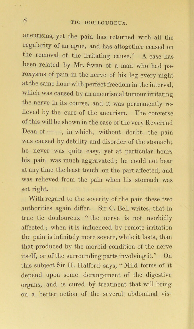 TIC DOULOUREUX. aneurisms, yet the pain has returned with all the regularity of an ague, and has altogether ceased on the removal of the irritating cause.” A case has been related by Mr. Swan of a man who had pa- roxysms of pain in the nerve of his leg every night at the same hour with perfect freedom in the interval, which was caused by an aneurismal tumour irritating the nerve in its course, and it was permanently re- lieved by the cure of the aneurism. The converse of this will be shown in the case of the very Reverend Dean of , in which, without doubt, the pain was caused by debility and disorder of the stomach; lie never was quite easy, yet at particular hours his pain was much aggravated; he could not bear at any time the least touch on the part affected, and was relieved from the pain when his stomach was set right. With regard to the severity of the pain these two authorities again differ. Sir C. Bell writes, that in true tic douloureux “ the nerve is not morbidly affected; when it is influenced by remote irritation the pain is infinitely more severe, while it lasts, than that produced by the morbid condition of the nerve itself, or of the surrounding parts involving it.” On this subject Sir H. Halford says, “ Mild forms of it depend upon some derangement of the digestive organs, and is cured by treatment that will bring on a better action of the several abdominal vis-