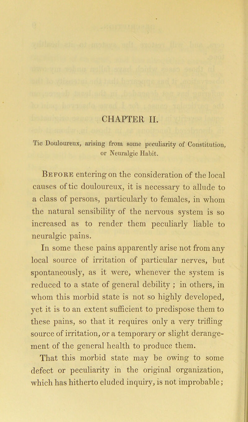 CHAPTER II. Tic Douloureux, arising from some peculiarity of Constitution, or Neuralgic Habit. Before entering on the consideration of the local causes of tic douloureux, it is necessary to allude to a class of persons, particularly to females, in whom the natural sensibility of the nervous system is so increased as to render them peculiarly liable to neuralgic pains. In some these pains apparently arise not from any local source of irritation of particular nerves, but spontaneously, as it were, whenever the system is reduced to a state of general debility ; in others, in whom this morbid state is not so highly developed, yet it is to an extent sufficient to predispose them to these pains, so that it requires only a very trifling source of irritation, or a temporary or slight derange- ment of the general health to produce them. That this morbid state may be owing to some defect or peculiarity in the original organization, which has hitherto eluded inquiry, is not improbable;