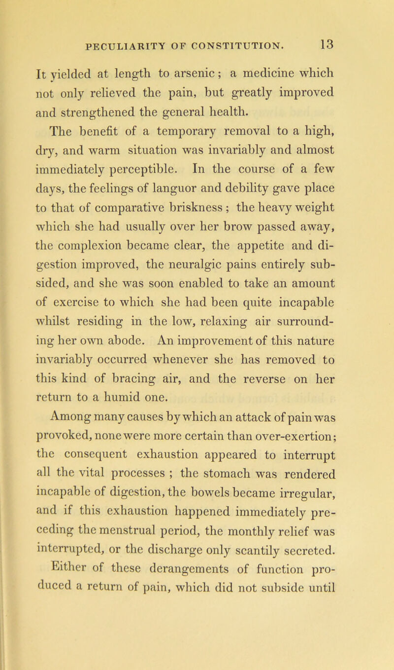 It yielded at length to arsenic; a medicine which not only relieved the pain, but greatly improved and strengthened the general health. The benefit of a temporary removal to a high, dry, and warm situation was invariably and almost immediately perceptible. In the course of a few days, the feelings of languor and debility gave place to that of comparative briskness ; the heavy weight which she had usually over her brow passed away, the complexion became clear, the appetite and di- gestion improved, the neuralgic pains entirely sub- sided, and she was soon enabled to take an amount of exercise to which she had been quite incapable whilst residing in the low, relaxing air surround- ing her own abode. An improvement of this nature invariably occurred whenever she has removed to this kind of bracing air, and the reverse on her return to a humid one. Among many causes by which an attack of pain was provoked, none were more certain than over-exertion; the consequent exhaustion appeared to interrupt all the vital processes ; the stomach was rendered incapable of digestion, the bowels became irregular, and if this exhaustion happened immediately pre- ceding the menstrual period, the monthly relief was interrupted, or the discharge only scantily secreted. Either of these derangements of function pro- duced a return of pain, which did not subside until