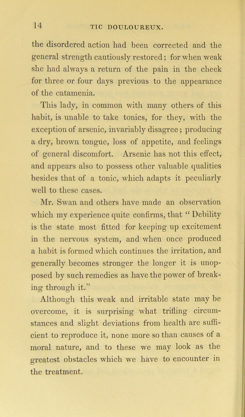 the disordered action had been corrected and the general strength cautiousty restored; for when weak she had always a return of the pain in the cheek for three or four days previous to the appearance of the catamenia. This lady, in common with many others of this habit, is unable to take tonics, for they, with the exception of arsenic, invariably disagree ; producing a dry, brown tongue, loss of appetite, and feelings of general discomfort. Arsenic has not this effect, and appears also to possess other valuable qualities besides that of a tonic, which adapts it peculiarly well to these cases. Mr. Swan and others have made an observation which my experience quite confirms, that “ Debility is the state most fitted for keeping up excitement in the nervous system, and when once produced a habit is formed which continues the irritation, and generally becomes stronger the longer it is unop- posed by such remedies as have the power of break- ing through it.” Although this weak and irritable state may be overcome, it is surprising what trifling circum- stances and slight deviations from health are suffi- cient to reproduce it, none more so than causes of a moral nature, and to these we may look as the greatest obstacles which we have to encounter in the treatment.