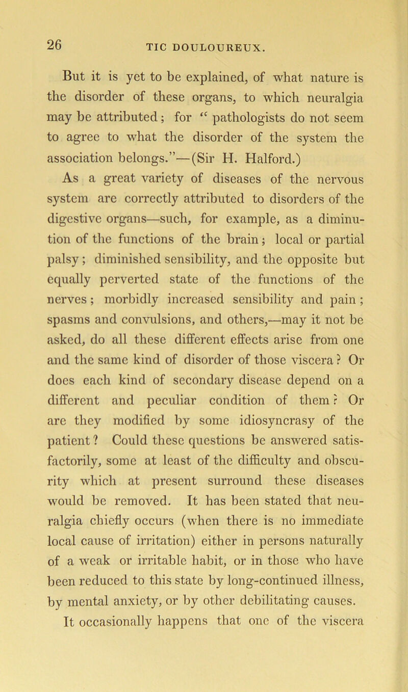 But it is yet to be explained, of what nature is the disorder of these organs, to which neuralgia may be attributed; for “ pathologists do not seem to agree to what the disorder of the system the association belongs.”—(Sir H. Halford.) As a great variety of diseases of the nervous system are correctly attributed to disorders of the digestive organs—such, for example, as a diminu- tion of the functions of the brain; local or partial palsy; diminished sensibility, and the opposite but equally perverted state of the functions of the nerves; morbidly increased sensibility and pain ; spasms and convulsions, and others,—may it not be asked, do all these different effects arise from one and the same kind of disorder of those viscera ? Or docs each kind of secondary disease depend on a different and peculiar condition of them r Or are they modified by some idiosyncrasy of the patient ? Could these questions be answered satis- factorily, some at least of the difficulty and obscu- rity which at present surround these diseases would be removed. It has been stated that neu- ralgia chiefly occurs (when there is no immediate local cause of irritation) either in persons naturally of a weak or irritable habit, or in those who have been reduced to this state by long-continued illness, by mental anxiety, or by other debilitating causes. It occasionally happens that one of the viscera