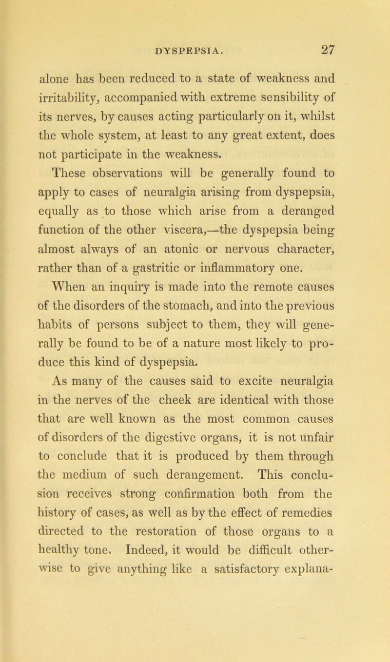 alone lias been reduced to a state of weakness and irritability, accompanied with extreme sensibility of its nerves, by causes acting particularly on it, whilst the whole system, at least to any great extent, does not participate in the weakness. These observations will be generally found to apply to cases of neuralgia arising from dyspepsia, equally as to those which arise from a deranged function of the other viscera,—the dyspepsia being almost always of an atonic or nervous character, rather than of a gastritic or inflammatory one. When an inquiry is made into the remote causes of the disorders of the stomach, and into the previous habits of persons subject to them, they will gene- rally be found to be of a nature most likely to pro- duce this kind of dyspepsia. As many of the causes said to excite neuralgia in the nerves of the cheek are identical with those that are well known as the most common causes of disorders of the digestive organs, it is not unfair to conclude that it is produced by them through the medium of such derangement. This conclu- sion receives strong confirmation both from the history of cases, as well as by the effect of remedies directed to the restoration of those organs to a healthy tone. Indeed, it would be difficult other- wise to give anything like a satisfactory explana-