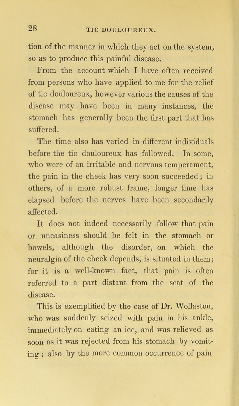 tion of the manner in which they act on the system, so as to produce this painful disease. From the account which I have often received from persons who have applied to me for the relief of tic douloureux, however various the causes of the disease may have been in many instances, the stomach has generally been the first part that has suffered. The time also has varied in different individuals before the tic douloureux has followed. In some, who were of an irritable and nervous temperament, the pain in the cheek has very soon succeeded; in others, of a more robust frame, longer time has elapsed before the nerves have been secondarily affected. It does not indeed necessarily follow that pain or uneasiness should be felt in the stomach or bowels, although the disorder, on which the neuralgia of the cheek depends, is situated in them; for it is a well-known fact, that pain is often referred to a part distant from the seat of the disease. This is exemplified by the case of Dr. Wollaston, who was suddenly seized with pain in his ankle, immediately on eating an ice, and was relieved as soon as it was rejected from his stomach by vomit- ing ; also by the more common occurrence of pain