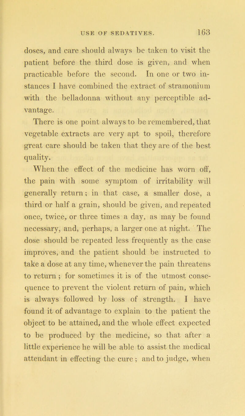 doses, and care should always be taken to visit the patient before the third dose is given, and when practicable before the second. In one or two in- stances I have combined the extract of stramonium with the belladonna without any perceptible ad- vantage. There is one point always to be remembered, that vegetable extracts are very apt to spoil, therefore great care should be taken that they are of the best quality. When the effect of the medicine has worn off, the pain with some symptom of irritability wdl generally return ; in that case, a smaller dose, a third or half a grain, should be given, and repeated once, twdce, or three times a day, as may be found necessary, and, perhaps, a larger one at night. The dose should be repeated less frequently as the case improves, and the patient should be instructed to take a dose at any time, whenever the pain threatens to return ; for sometimes it is of the utmost conse- quence to prevent the violent return of pain, which is always followed by loss of strength. I have found it of advantage to explain to the patient the object to be attained, and the whole effect expected to be produced by the medicine, so that after a little experience he will be able to assist the medical attendant in effecting the cure ; and to judge, when