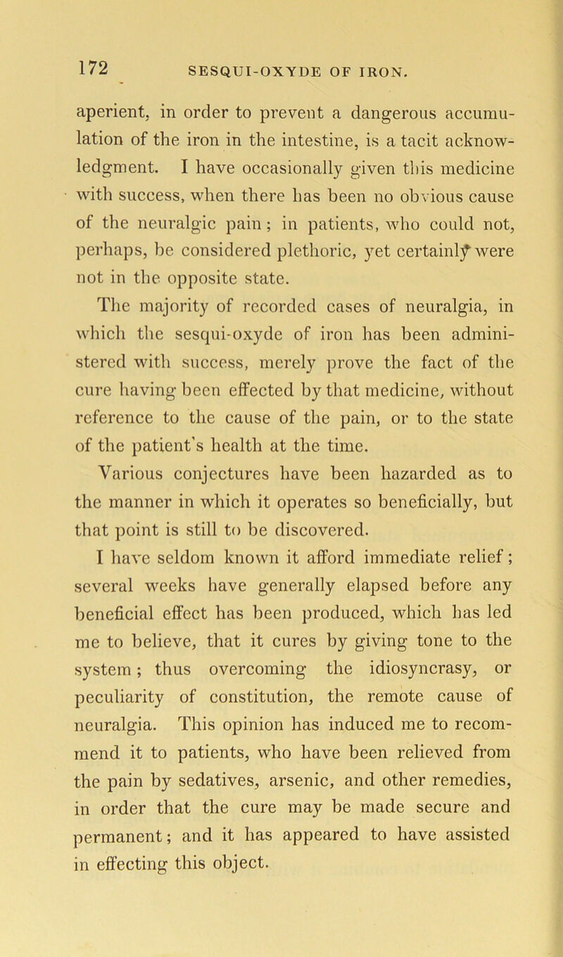 SESQUI-OXYDE OF IRON. aperient, in order to prevent a dangerous accumu- lation of the iron in the intestine, is a tacit acknow- ledgment. I have occasionally given this medicine with success, when there has been no obvious cause of the neuralgic pain; in patients, who could not, perhaps, be considered plethoric, yet certainty were not in the opposite state. The majority of recorded cases of neuralgia, in which the sesqui-oxyde of iron has been admini- stered with success, merely prove the fact of the cure having been effected by that medicine, without reference to the cause of the pain, or to the state of the patient’s health at the time. Various conjectures have been hazarded as to the manner in which it operates so beneficially, but that point is still to be discovered. I have seldom known it afford immediate relief; several weeks have generally elapsed before any beneficial effect has been produced, which has led me to believe, that it cures by giving tone to the system; thus overcoming the idiosyncrasy, or peculiarity of constitution, the remote cause of neuralgia. This opinion has induced me to recom- mend it to patients, who have been relieved from the pain by sedatives, arsenic, and other remedies, in order that the cure may be made secure and permanent; and it has appeared to have assisted in effecting this object.