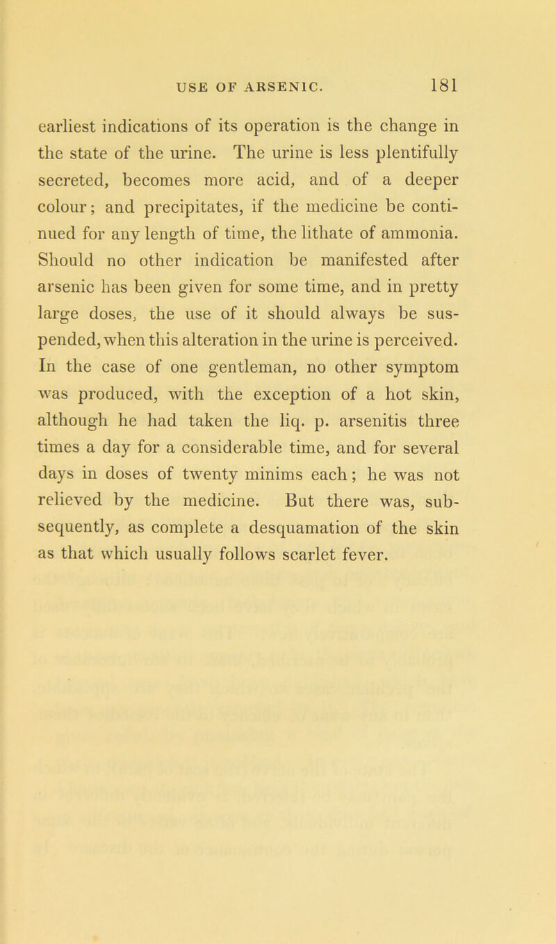 earliest indications of its operation is the change in the state of the urine. The urine is less plentifully secreted, becomes more acid, and of a deeper colour; and precipitates, if the medicine be conti- nued for any length of time, the lithate of ammonia. Should no other indication be manifested after arsenic has been given for some time, and in pretty large doses, the use of it should always be sus- pended, when this alteration in the urine is perceived. In the case of one gentleman, no other symptom was produced, with the exception of a hot skin, although he had taken the licp p. arsenitis three times a day for a considerable time, and for several days in doses of twenty minims each; he was not relieved by the medicine. But there was, sub- sequently, as complete a desquamation of the skin as that which usually follows scarlet fever.