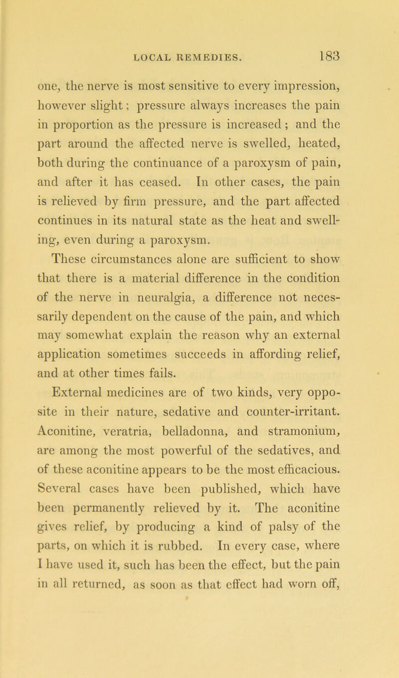 one, the nerve is most sensitive to every impression, however slight; pressure always increases the pain in proportion as the pressure is increased; and the part around the affected nerve is swelled, heated, both during the continuance of a paroxysm of pain, and after it has ceased. In other cases, the pain is relieved by firm pressure, and the part affected continues in its natural state as the heat and swell- ing, even during a paroxysm. These circumstances alone are sufficient to show that there is a material difference in the condition of the nerve in neuralgia, a difference not neces- sarily dependent on the cause of the pain, and which may somewhat explain the reason why an external application sometimes succeeds in affording relief, and at other times fails. External medicines are of two kinds, very oppo- site in their nature, sedative and counter-irritant. Aconitine, veratria, belladonna, and stramonium, are among the most powerful of the sedatives, and of these aconitine appears to be the most efficacious. Several cases have been published, which have been permanently relieved by it. The aconitine gives relief, by producing a kind of palsy of the parts, on which it is rubbed. In every case, where I have used it, such has been the effect, but the pain in all returned, as soon as that effect had worn off,
