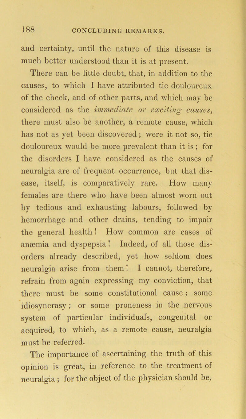 and certainty, until the nature of this disease is much better understood than it is at present. There can be little doubt, that, in addition to the causes, to which I have attributed tic douloureux of the cheek, and of other parts, and which may be considered as the immediate or exciting causes, there must also be another, a remote cause, which has not as yet been discovered; were it not so, tic douloureux would be more prevalent than it is; for the disorders I have considered as the causes of neuralgia are of frequent occurrence, but that dis- ease, itself, is comparatively rare. How many females are there who have been almost worn out by tedious and exhausting labours, followed by hemorrhage and other drains, tending to impair the general health ! How common are cases of anaemia and dyspepsia! Indeed, of all those dis- orders already described, yet how seldom does neuralgia arise from them! I cannot, therefore, refrain from again expressing my conviction, that there must be some constitutional cause; some idiosyncrasy; or some proneness in the nervous system of particular individuals, congenital or acquired, to which, as a remote cause, neuralgia must be referred. The importance of ascertaining the truth of this opinion is great, in reference to the treatment of neuralgia; for the object of the physician should be,