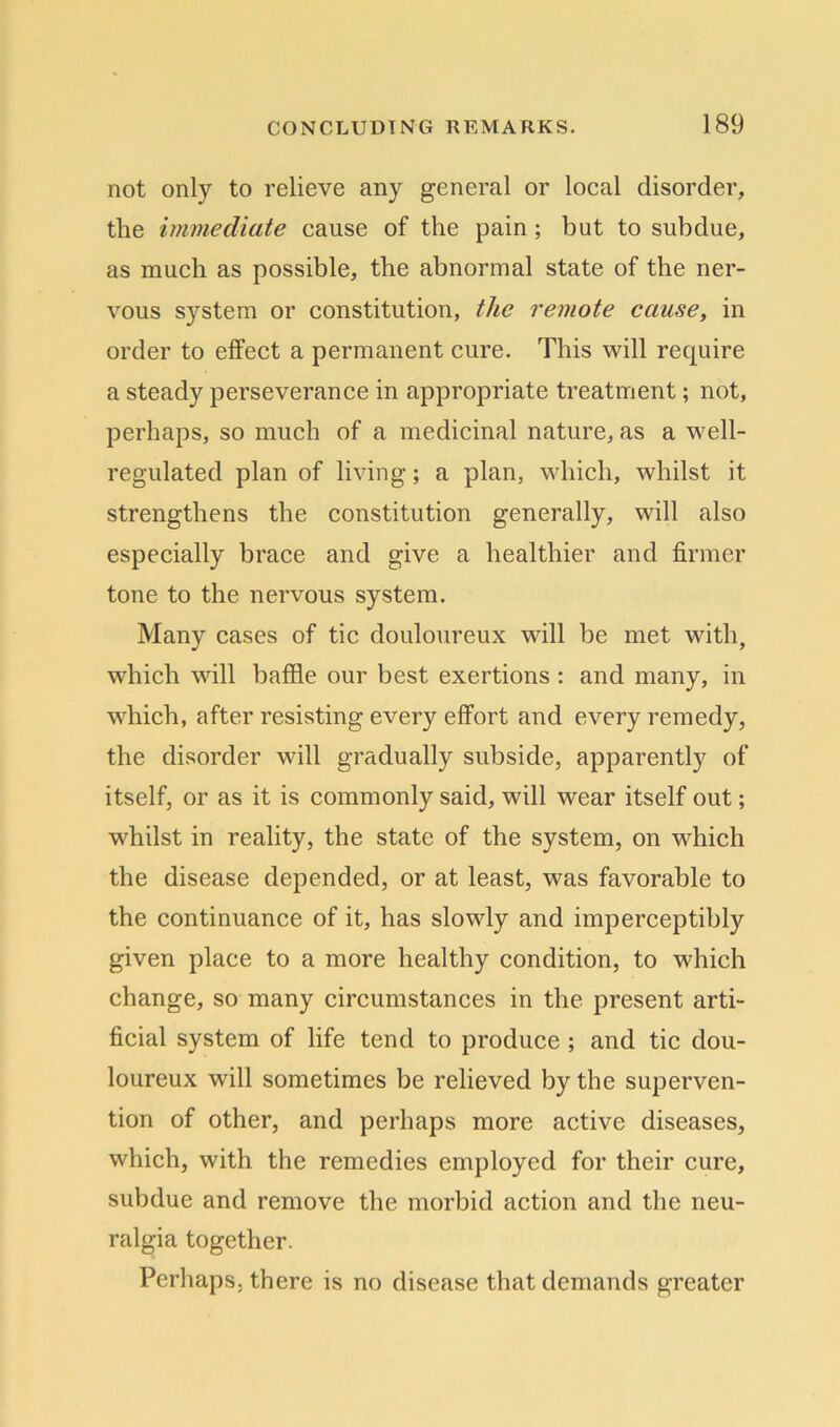 not only to relieve any general or local disorder, the immediate cause of the pain ; but to subdue, as much as possible, the abnormal state of the ner- vous system or constitution, the remote cause, in order to effect a permanent cure. This will require a steady perseverance in appropriate treatment; not, perhaps, so much of a medicinal nature, as a well- regulated plan of living; a plan, which, whilst it strengthens the constitution generally, will also especially brace and give a healthier and firmer tone to the nervous system. Many cases of tic douloureux will be met with, which will baffle our best exertions : and many, in which, after resisting every effort and every remedy, the disorder will gradually subside, apparently of itself, or as it is commonly said, will wear itself out; whilst in reality, the state of the system, on which the disease depended, or at least, was favorable to the continuance of it, has slowly and imperceptibly given place to a more healthy condition, to which change, so many circumstances in the present arti- ficial system of life tend to produce ; and tic dou- loureux will sometimes be relieved by the superven- tion of other, and perhaps more active diseases, which, with the remedies employed for their cure, subdue and remove the morbid action and the neu- ralgia together. Perhaps, there is no disease that demands greater