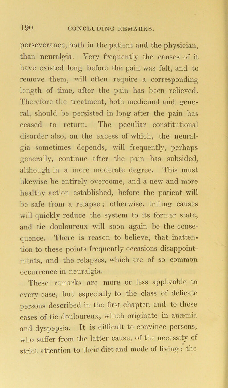 perseverance, both in the patient and the physician, than neuralgia. Very frequently the causes of it have existed long before the pain was felt, and to remove them, will often require a corresponding- length of time, after the pain has been relieved. Therefore the treatment, both medicinal and gene- ral, should be persisted in long after the pain has ceased to return. The peculiar constitutional disorder also, on the excess of which, the neural- gia sometimes depends, will frequently, perhaps generally, continue after the pain has subsided, although in a more moderate degree. This must likewise be entirely overcome, and a new and more healthy action established, before the patient will be safe from a relapse ; otherwise, trifling causes will quickly reduce the system to its former state, and tic douloureux will soon again be the conse- quence. There is reason to believe, that inatten- tion to these points frequently occasions disappoint- ments, and the relapses, which are of so common occurrence in neuralgia. These remarks are more or less applicable to every case, but especially to the class of delicate persons described in the first chapter, and to those cases of tic. douloureux, which originate in anaemia and dyspepsia. It is difficult to convince persons, who suffer from the latter cause, of the necessity of • strict attention to their diet and mode of living : the