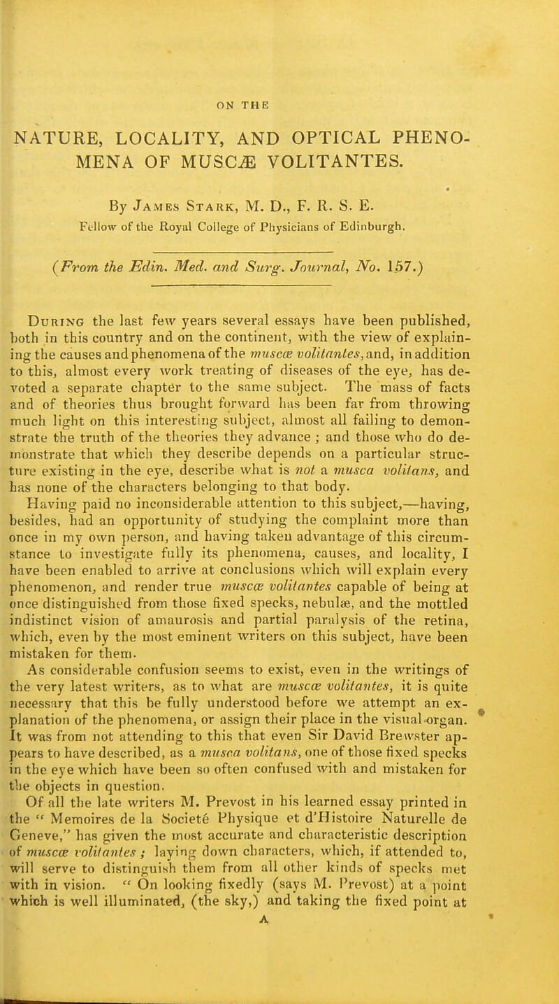 ON THE NATURE, LOCALITY, AND OPTICAL PHENO- MENA OF MUSC^ VOLITANTES. By James Stark, M. D., F. R. S. E. Fellow of the Royal College of Physicians of Edinburgh. (^From the Edin. Med. and Surg. Journal, No. 157.) During the last few years several essays have been published, both in this country and on the continent, with the view of explain- ing the causes and phenomena of the muscce volitantes, and, in addition to this, almost every work treating of diseases of the eye, has de- voted a separate chapter to the same subject. The mass of facts and of theories thus brought forward has been far from throwing much light on this interesting subject, almost all failing to demon- strate the truth of the theories they advance ; and those who do de- monstrate that which they describe depends on a particular struc- ture existing in the eye, describe what is not a musca volitanx, and has none of the characters belonging to that body. Having paid no inconsiderable attention to this subject,—having, besides, had an opportunity of studying the complaint more than once in my own ])erson, and having taken advantage of this circum- stance to investigate fully its phenomena, causes, and locality, I have been enabled to arrive at conclusions which will explain every phenomenon, and render true mtiscce volitantes capable of being at once distinguished from those fixed specks, nebulae, and the mottled indistinct vision of amaurosis and partial paralysis of the retina, which, even by the most eminent writers on this subject, have been mistaken for them. As considerable confusion seems to exist, even in the writings of the very latest writers, as to what are muscce volitantes, it is quite necessary that this be fully understood before we attempt an ex- planation of the phenomena, or assign their place in the visual-organ- It was from not attending to this that even Sir David Brert'ster ap- pears to have described, as a ?misca volitans, one of those fixed specks in the eye which have been so often confused with and mistaken for the objects in question. Of all the late writers M. Prevost in his learned essay printed in the  Memoires de la Societe Physique et d'Histoire Naturelle de Geneve, has given the most accurate and characteristic description of muscce volitantes ; laying down characters, which, if attended to, will serve to distinguish them from all other kinds of specks met with in vision.  On looking fixedly (says M. Prevost) at a point which is well illuminated, (the sky,) and taking the fixed point at A