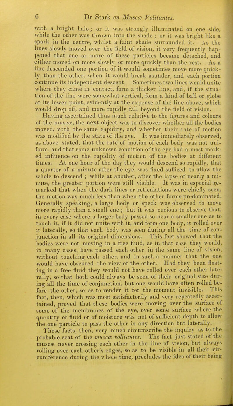 with a bright halo; or it was strongly illuminated on one side, while the other was thrown into the shade ; or it was bright like a spark in the centre, whilst a faint shade surrounded it. As the lines slowly moved over the field of vision, it very frequently hap- pened that one or more of these particles became detached, and either moved on more slowly or more quickly than the rest. As a line descended one portion of it would sometimes move more quick- ly than the other, when it would break asuhder, and each portion continue its independent descent. Sometimes two lines would unite where they came in contact, form a thicker line, and, if the situa- tion of the line were somewhat vertical, form a kind of ball or globe at its lower point, evidently at the expense of the line above, which would drop oif, and more rapidly fall beyond the field of vision. Having ascertained thus much relative to the figures and colours of the muscaj, the next object was to discover whether all the bodies moved, with the same vapidity, and whether their rate of motion was modified by the state of the eye. It was immediately observed, as above stated, that the rate of motion of each body was not uni- form, and that some unknown condition of the eye had a most mark- ed influence on the rapidity of motion of the bodies at diflPerent times. At one hour of the day they would descend so rapidly, that a quarter of a minute after the eye was fixed sufficed to allow the whole to descend ; while at another, after the lapse of nearly a mi- nute, the greater portion were still visible. It was in especial i;e- niarked that when the dark lines or reticulations were chiefly seen, the motion was much less than when the other forms predominated. Generally speaking, a large body or speck was observed to move more rapidly than a small one ; but it was curious to observe that, in every case where a larger body passed so near a smaller one as to touch it, if it did not unite with it, and form one body, it rolled over it laterally, so that each body was seen during all the time of con- junction in all its original dimensions. This fact showed that the bodies were not moving in a free fluid, as in that case they would, in many cases, have passed each other in the same line of vision, without touching each other, and in such a manner that the one would have obscured the view of the other. Had they been float- ing in a free fluid they would not have rolled over each other Lite- rally, so that both could always be seen of their original size dur- ing all the time of conjunction, but one would have often rolled be- fore the other, so as to render it for the moment invisible. This fact, then, which was most satisfactorily and very repeatedly ascer- tained, proved that these bodies were moving over the surface of some of the membranes of the eye, over some surface where the quantity of fluid or of moisture was not of sufficient depth to allow the one particle to pass the other in any direction but laterally. These facts, then, very much circumscribe the inquiry as to the probable seat of the muscce volUanles. The fact just stated of the muicae never crossing each other in the line of vision, but always rolling over each other's edges, so as to be visible in all their cir- cumference during the whole time, precludes the idea of their being