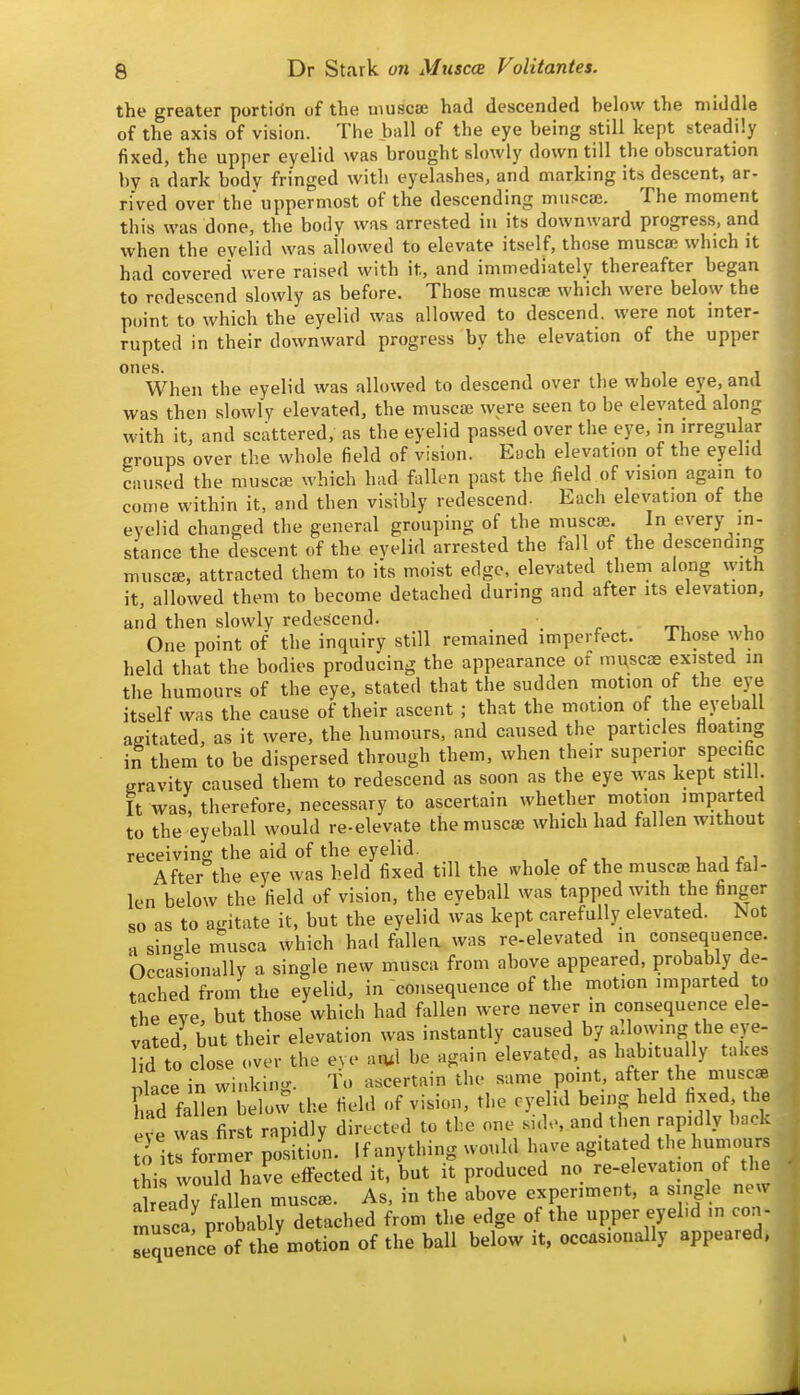 the greater portidn of the uiuscse had descended below the middle of the axis of vision. The ball of the eye being still kept steadily fixed, the upper eyelid was brought slowly down till the obscuration by a dark body fringed with eyelashes, and marking its descent, ar- rived over the uppermost of the descending muscae. The moment this was done, the body was arrested in its downward progress, and when the eyelid was allowed to elevate itself, those muscae which it had covered were raised with it, and immediately thereafter began to redescend slowly as before. Those muscae which were below the point to which the eyelid was allowed to descend, were not inter- rupted in their downward progress by the elevation of the upper ones. When the eyelid was allowed to descend over the whole eye, and was then slowly elevated, the muscae were seen to be elevated along with it, and scattered, as the eyelid passed over the eye, m irregular groups over the whole field of vision. Each elevation of the eyelid caused the muscae which had fallen past the field of vision again to come within it, and then visibly redescend. Each elevation of the eyelid changed the general grouping of the muscae. In every in- stance the descent of the eyelid arrested the fall of the descending muscae, attracted them to its moist edge, elevated them along with it, allowed them to become detached during and after its elevation, and then slowly redescend. _ One point of the inquiry still remained imperfect. Ihose who held that the bodies producing the appearance of mi^scae existed in the humours of the eye, stated that the sudden motion of the eye itself was the cause of their ascent ; that the motion of the eyeball agitated, as it were, the humours, and caused the particles floating iJ them to be dispersed through them, when their superior specific gravity caused them to redescend as soon as the eye was kept still. It was, therefore, necessary to ascertain whether niotion imparted to the eyeball would re-elevate the muscae which had fallen without receiving the aid of the eyelid. , , r i, i f i After the eye was held fixed till the whole of the muscte had fal- len below the field of vision, the eyeball was tapped with the finger so as to agitate it, but the eyelid was kept carefully elevated. Not a single rnusca which had fallen was re-elevated in consequence. Occasionally a single new musca from above appeared, probably de- tached from the eyelid, in consequence of the motion imparted to the eve, but those which had fallen were never in consequence ele- vated! but their elevation was instantly caused by allowing the eye- lid to close over the eye an.1 be again elevated, as habitually takes nlace in winking. To ascertain the same point after the muscae td faSen below the field of vision, the eyelid being held fixed the eve was first rapidly directed to the one side, and then rapidly bock t^itl former position. If anything would have agitated the humours thi would have effected it, but it produced no re-elevation of tlie Sready fallen musc^. As, in the above experiment, a single new muscat obably detached from the edge of the upper eyel.d in con- Tequence of the motion of the ball below it, occasionally appeared,